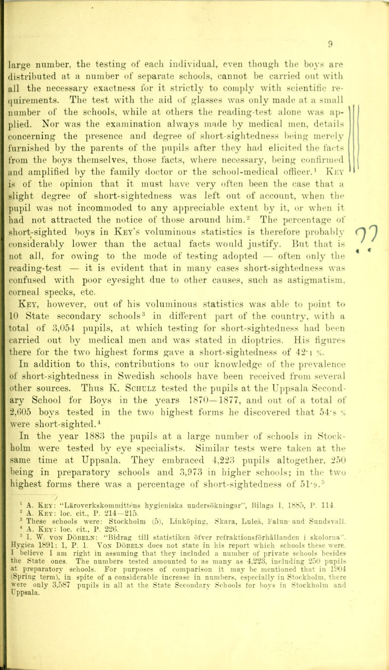 large number, the testing of each individual, even though the boys are distributed at a number of separate schools, cannot be carried out with all the necessary exactness for it strictly to comply with scientific re- quirements. The test with the aid of glasses was only made at a small number of the schools, while at others the reading-test alone was ap- plied. Nor was the examination always made by medical men, details concerning the presence and degree of short-sightedness being merely furnished by the parents of the pupils after they had elicited the facts from the boys themselves, those facts, where necessary, being confirmed and amplified by the family doctor or the school-medical officer.1 Key is of the opinion that it must have very often been the case that a slight degree of short-sightedness was left out of account, when the pupil was not incommoded to any appreciable extent by it, or when it had not attracted the notice of those around him.2 The percentage of short-sighted boys in Key’s voluminous statistics is therefore probably considerably lower than the actual facts would justify. But that is not all, for owing to the mode of testing adopted — often only the reading-test — it is evident that in many cases short-sightedness was confused with poor eyesight due to other causes, such as astigmatism, corneal specks, etc. Key, however, out of his voluminous statistics was able to point to 10 State secondary schools3 in different part of the country, with a total of 3,054 pupils, at which testing for short-sightedness had been carried out by medical men and was stated in dioptrics. His figures there for the two highest forms gave a short-sightedness of 42-i v In addition to this, contributions to our knowledge of the prevalence of short-sightedness in Swedish schools have been received from several other sources. Thus K. Schulz tested the pupils at the Uppsala Second- ary School for Boys in the years 1870—1877, and out of a total of 2,(105 boys tested in the two highest forms he discovered that 54“ s % were short-sighted.4 In the year 1883 the pupils at a large number of schools in Stock- holm were tested by eye specialists. Similar tests were taken at the same time at Uppsala. They embraced 4,223 pupils altogether, 250 being in preparatory schools and 3,973 in higher schools; in the two highest forms there was a percentage of short-sightedness of 51*9.5 7 1 A. Key: “‘Laroverkskommittens hygieniska undersokningar, Bilaga I. 1885, P. 114. - A. Key: loc. cit., P. 214—215. 3 These schools were: Stockholm (5), Linkoping, Skara, Lulefl, 1'alun and Sundsvall. 4 A. Key: loc. cit., P. 22(5. 5 I. W. von Dobeln: “‘Bidrag till statistiken ofver refraktionsforhillanden i skolorua Hygiea 1891: 1, P. 1. Von Dobeln does not state in his report which schools these were. I believe I am right in assuming that they included a number of private schools besides the State ones. The numbers tested amounted to as many as 4.223, including 250 pupils at preparatory schools. For purposes of comparison it may be mentioned that in 1904 (Spring term), in spite of a considerable increase in numbers, especially in Stockholm, there were only 3,587 pupils in all at the State Secondary Schools for boys in Stockholm and Uppsala.