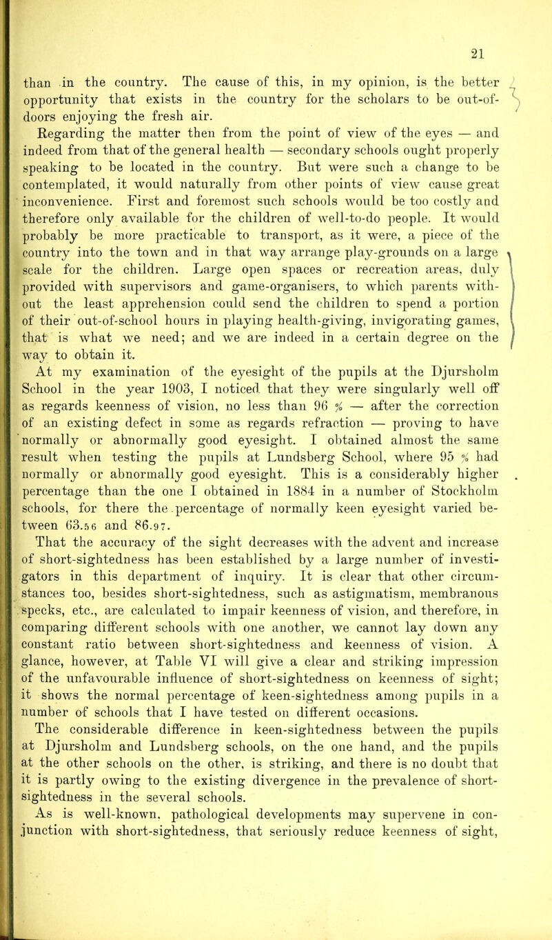 than in the country. The cause of this, in my opinion, is the better opportunity that exists in the country for the scholars to be out-of- 1 , doors enjoying the fresh air. Regarding the matter then from the point of view of the eyes — and indeed from that of the general health — secondary schools ought properly speaking to be located in the country. But were such a change to be contemplated, it would naturally from other points of view cause great inconvenience. First and foremost such schools would be too costly and therefore only available for the children of well-to-do people. It would probably be more practicable to transport, as it were, a piece of the country into the town and in that way arrange play-grounds on a large i scale for the children. Large open spaces or recreation areas, duly provided with supervisors and game-organisers, to which parents with- out the least apprehension could send the children to spend a portion of their out-of-school hours in playing health-giving, invigorating games, , that is what we need; and we are indeed in a certain degree on the 1 way to obtain it. At my examination of the eyesight of the pupils at the Djursholm School in the year 1903, I noticed that they were singularly well off as regards keenness of vision, no less than 96 % — after the correction of an existing defect in some as regards refraction — proving to have normally or abnormally good eyesight. I obtained almost the same result when testing the pupils at Lundsberg School, where 95 % had normally or abnormally good eyesight. This is a considerably higher . percentage than the one I obtained in 1884 in a number of Stockholm schools, for there the .percentage of normally keen eyesight varied be- tween 63.5 6 and 86.97. That the accuracy of the sight decreases with the advent and increase of short-sightedness has been established by a large number of investi- gators in this department of inquiry. It is clear that other circum- stances too, besides short-sightedness, such as astigmatism, membranous specks, etc., are calculated to impair keenness of vision, and therefore, in comparing different schools with one another, we cannot lay down any constant ratio between short-sightedness and keenness of vision. A glance, however, at Table VI will give a clear and striking impression of the unfavourable influence of short-sightedness on keenness of sight; it shows the normal percentage of keen-sightedness among pupils in a number of schools that I have tested on different occasions. The considerable difference in keen-sightedness between the pupils at Djursholm and Lundsberg schools, on the one hand, and the pupils at the other schools on the other, is striking, and there is no doubt that it is partly owing to the existing divergence in the prevalence of short- sightedness in the several schools. As is well-known, pathological developments may supervene in con- junction with short-sightedness, that seriously reduce keenness of sight,