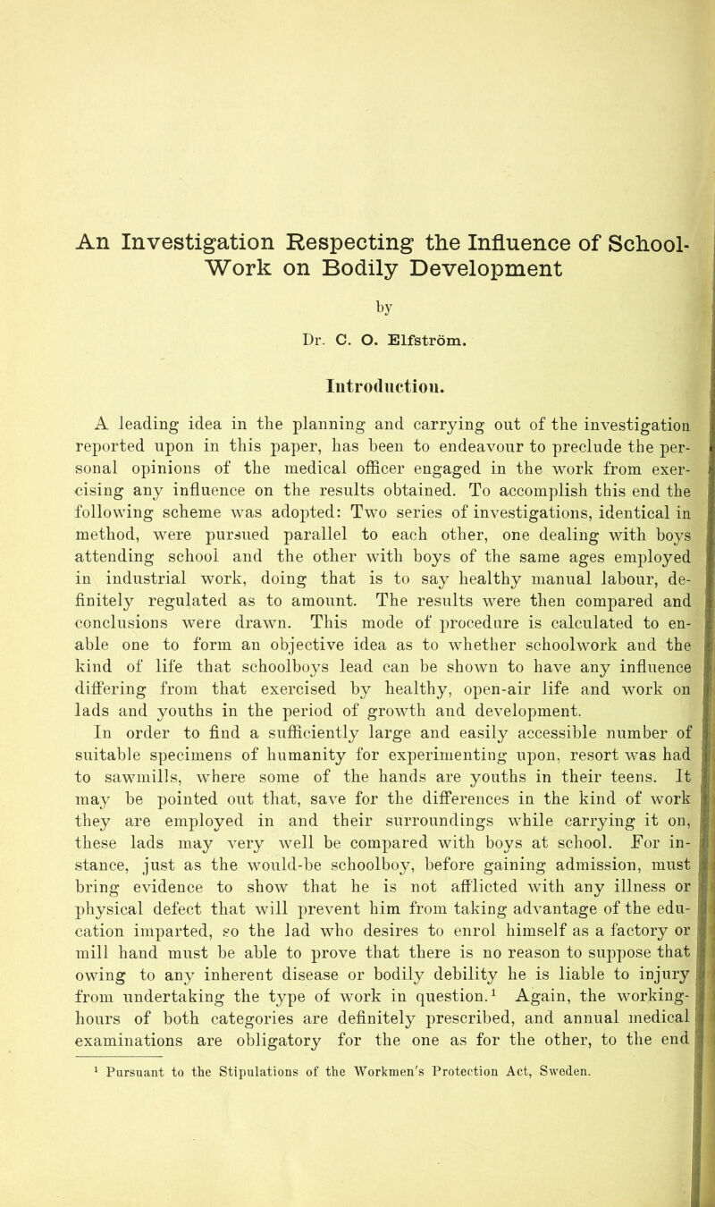 An Investigation Respecting the Influence of School- Work on Bodily Development by Dr. C. O. Elfstrom. Introduction. A leading idea in the planning and carrying out of the investigation | reported upon in this paper, has been to endeavour to preclude the per- j sonal opinions of the medical officer engaged in the work from exer- cising any influence on the results obtained. To accomplish this end the following scheme was adopted: Two series of investigations, identical in method, were pursued parallel to each other, one dealing with boys attending school and the other with boys of the same ages employed I in industrial work, doing that is to say healthy manual labour, de- finitely regulated as to amount. The results were then compared and conclusions were drawn. This mode of procedure is calculated to en- able one to form an objective idea as to whether schoolwork and the kind of life that schoolboys lead can be shown to have any influence differing from that exercised by healthy, open-air life and work on lads and youths in the period of growth and development. In order to find a sufficiently large and easily accessible number of suitable specimens of humanity for experimenting upon, resort was had to sawmills, where some of the hands are youths in their teens. It may be pointed out that, save for the differences in the kind of work j they are employed in and their surroundings while carrying it on, |j these lads may very well be compared with boys at school. For in- i stance, just as the would-be schoolboy, before gaining admission, must i bring evidence to show that he is not afflicted with any illness or physical defect that will prevent him from taking advantage of the edu- ' j cation imparted, so the lad who desires to enrol himself as a factory or f * mill hand must be able to prove that there is no reason to suppose that I owing to any inherent disease or bodily debility he is liable to injury ii from undertaking the type of work in question.1 Again, the working- i hours of both categories are definitely prescribed, and annual medical examinations are obligatory for the one as for the other, to the end I Pursuant to the Stipulations of the Workmen's Protection Act, Sweden.