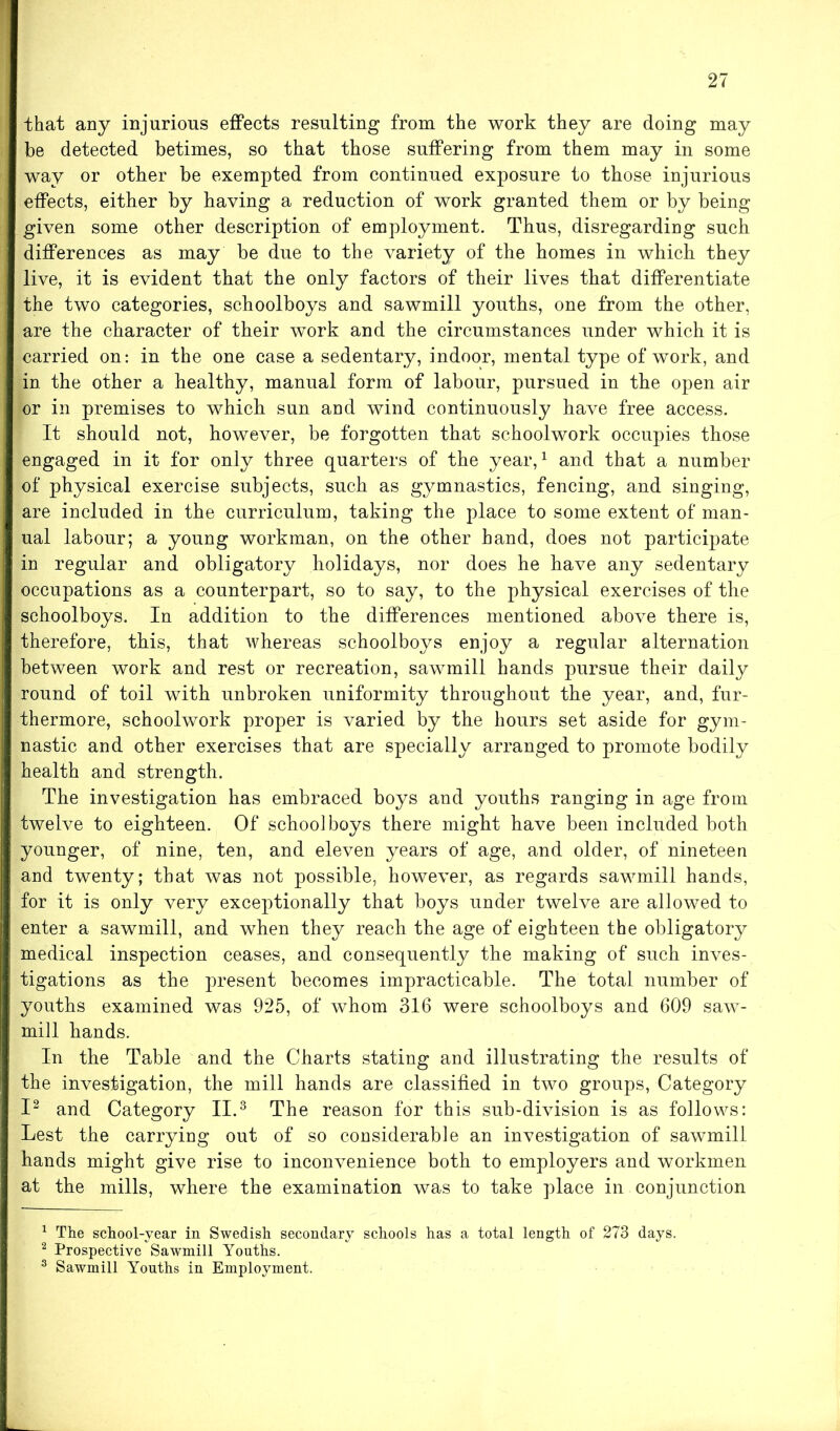 that any injurious effects resulting from the work they are doing may be detected betimes, so that those suffering from them may in some way or other be exempted from continued exposure to those injurious effects, either by having a reduction of work granted them or by being given some other description of employment. Thus, disregarding such differences as may be due to the variety of the homes in which they live, it is evident that the only factors of their lives that differentiate the two categories, schoolboys and sawmill youths, one from the other, are the character of their work and the circumstances under which it is carried on: in the one case a sedentary, indoor, mental type of work, and in the other a healthy, manual form of labour, pursued in the open air or in premises to which sun and wind continuously have free access. It should not, however, be forgotten that schoolwork occupies those engaged in it for only three quarters of the year,1 and that a number of physical exercise subjects, such as gymnastics, fencing, and singing, are included in the curriculum, taking the place to some extent of man- ual labour; a young workman, on the other hand, does not participate in regular and obligatory holidays, nor does he have any sedentary occupations as a counterpart, so to say, to the physical exercises of the schoolboys. In addition to the differences mentioned above there is, therefore, this, that whereas schoolboys enjoy a regular alternation between work and rest or recreation, sawmill hands pursue their daily round of toil with unbroken uniformity throughout the year, and, fur- thermore, schoolwork proper is varied by the hours set aside for gym- nastic and other exercises that are specially arranged to promote bodily health and strength. The investigation has embraced boys and youths ranging in age from twelve to eighteen. Of schoolboys there might have been included both younger, of nine, ten, and eleven years of age, and older, of nineteen and twenty; that was not possible, however, as regards sawmill hands, for it is only very exceptionally that boys under twelve are allowed to enter a sawmill, and when they reach the age of eighteen the obligatory medical inspection ceases, and consequently the making of such inves- tigations as the present becomes impracticable. The total number of youths examined was 925, of whom 316 were schoolboys and 609 saw- mill hands. In the Table and the Charts stating and illustrating the results of the investigation, the mill hands are classified in two groups, Category I2 and Category II.3 The reason for this sub-division is as follows: Lest the carrying out of so considerable an investigation of sawmill hands might give rise to inconvenience both to employers and workmen at the mills, where the examination was to take place in conjunction 1 The school-year in Swedish secondary schools has a total length of 273 days. 2 Prospective Sawmill Youths. 3 Sawmill Youths in Employment.