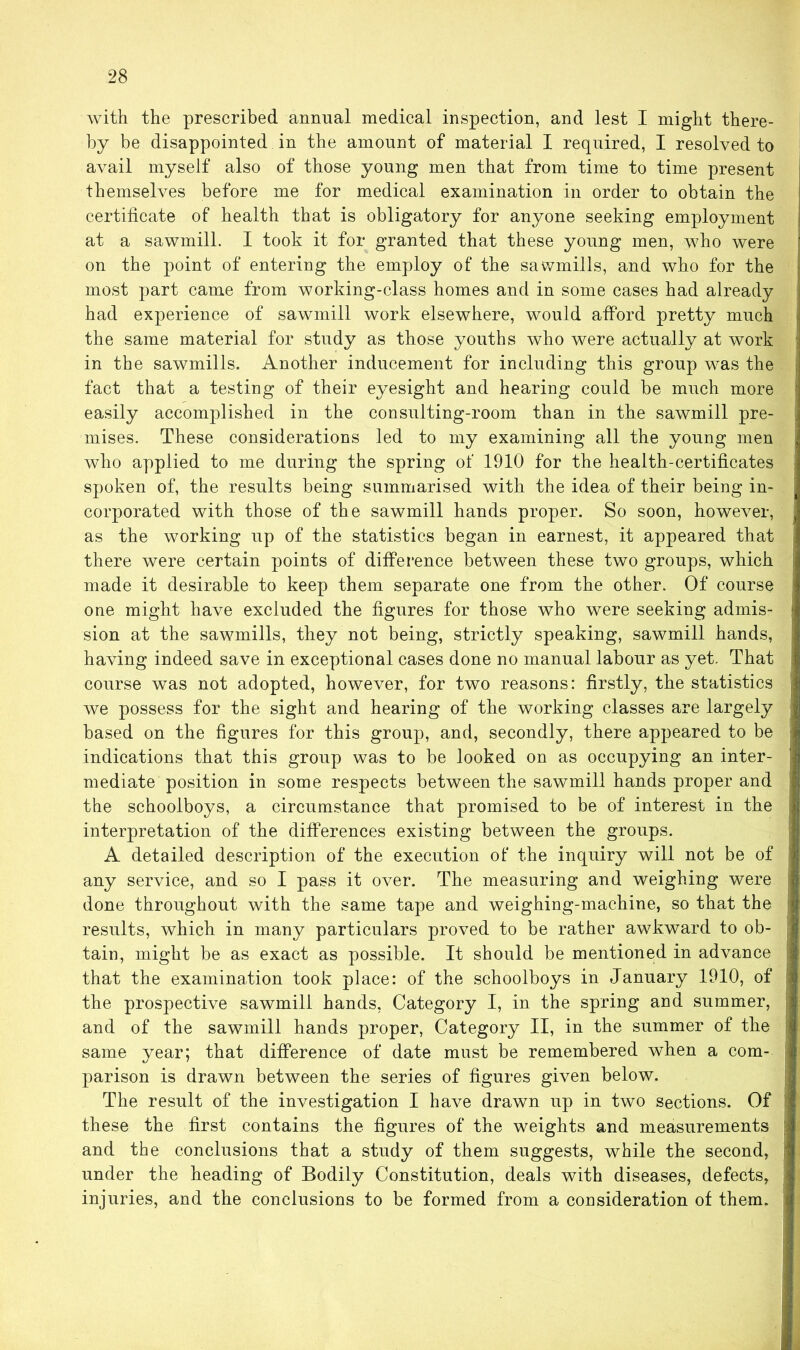 with the prescribed annual medical inspection, and lest I might there- by be disappointed in the amount of material I required, I resolved to avail myself also of those young men that from time to time present themselves before me for medical examination in order to obtain the certificate of health that is obligatory for anyone seeking employment at a sawmill. I took it for granted that these young men, who were on the point of entering the employ of the sawmills, and who for the most part came from working-class homes and in some cases had already had experience of sawmill work elsewhere, would afford pretty much the same material for study as those youths who were actually at work in the sawmills. Another inducement for including this group was the , fact that a testing of their eyesight and hearing could be much more : easily accomplished in the consulting-room than in the sawmill pre- . raises. These considerations led to my examining all the young men who applied to me during the spring of 1910 for the health-certificates spoken of, the results being summarised with the idea of their being in- corporated with those of the sawmill hands proper. So soon, however, as the working up of the statistics began in earnest, it appeared that | there were certain points of difference between these two groups, which made it desirable to keep them separate one from the other. Of course one might have excluded the figures for those who were seeking admis- 1 sion at the sawmills, they not being, strictly speaking, sawmill hands, having indeed save in exceptional cases done no manual labour as yet. That course was not adopted, however, for two reasons: firstly, the statistics j we possess for the sight and hearing of the working classes are largely based on the figures for this group, and, secondly, there appeared to be indications that this group was to be looked on as occupying an inter- mediate position in some respects between the sawmill hands proper and the schoolboys, a circumstance that promised to be of interest in the f interpretation of the differences existing between the groups. A detailed description of the execution of the inquiry will not be of ■ any service, and so I pass it over. The measuring and weighing were done throughout with the same tape and weighing-machine, so that the i< results, which in many particulars proved to be rather awkward to ob- [ tain, might be as exact as possible. It should be mentioned in advance that the examination took place: of the schoolboys in January 1910, of ! the prospective sawmill hands, Category I, in the spring and summer, j and of the sawmill hands proper, Category II, in the summer of the j same year; that difference of date must be remembered when a com- parison is drawn between the series of figures given below. The result of the investigation I have drawn up in two sections. Of j these the first contains the figures of the weights and measurements and the conclusions that a study of them suggests, while the second, under the heading of Bodily Constitution, deals with diseases, defects, injuries, and the conclusions to be formed from a cousideration of them.