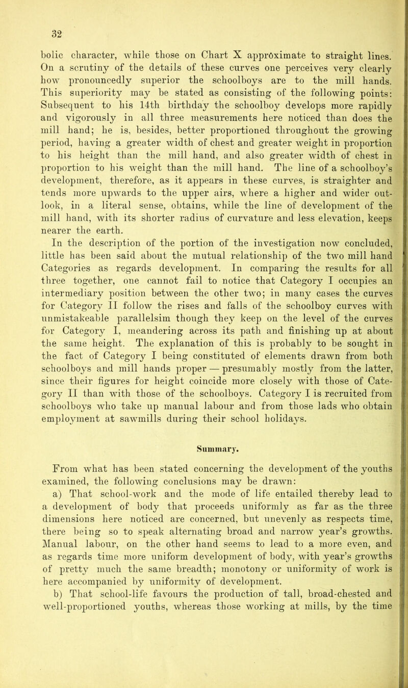 bolic character, while those on Chart X approximate to straight lines. On a scrutiny of the details of these curves one perceives very clearly how pronouncedly superior the schoolboys are to the mill hands. This superiority may be stated as consisting of the following points: Subsequent to his 14th birthday the schoolboy develops more rapidly and vigorously in all three measurements here noticed than does the mill hand; he is, besides, better proportioned throughout the growing period, having a greater width of chest and greater weight in proportion to his height than the mill hand, and also greater width of chest in q>roportion to his weight than the mill hand. The line of a schoolboy’s development, therefore, as it appears in these curves, is straighter and tends more upwards to the upper airs, where a higher and wider out- look, in a literal sense, obtains, while the line of development of the mill hand, with its shorter radius of curvature and less elevation, keeps nearer the earth. In the description of the portion of the investigation now concluded, little has been said about the mutual relationship of the two mill hand Categories as regards development. In comparing the results for all three together, one cannot fail to notice that Category I occupies an intermediary position between the other two; in many cases the curves for Category II follow the rises and falls of the schoolboy curves with unmistakeable parallelsim though they keep on the level of the curves for Category I, meandering across its path and finishing up at about the same height. The explanation of this is probably to be sought in the fact of Category I being constituted of elements drawn from both schoolboys and mill hands proper — presumably mostly from the latter, since their figures for height coincide more closely with those of Cate- gory II than with those of the schoolboys. Category I is recruited from schoolboys who take up manual labour and from those lads who obtain employment at sawmills during their school holidays. Summary. From what has been stated concerning the development of the youths examined, the following conclusions may be drawn: a) That school-work and the mode of life entailed thereby lead to a development of body that proceeds uniformly as far as the three dimensions here noticed are concerned, but unevenly as respects time, there being so to speak alternating broad and narrow year’s growths. Manual labour, on the other hand seems to lead to a more even, and as regards time more uniform development of body, with year’s growths of pretty much the same breadth; monotony or uniformity of work is here accompanied by uniformity of development. b) That school-life favours the production of tall, broad-chested and well-proportioned youths, whereas those working at mills, by the time