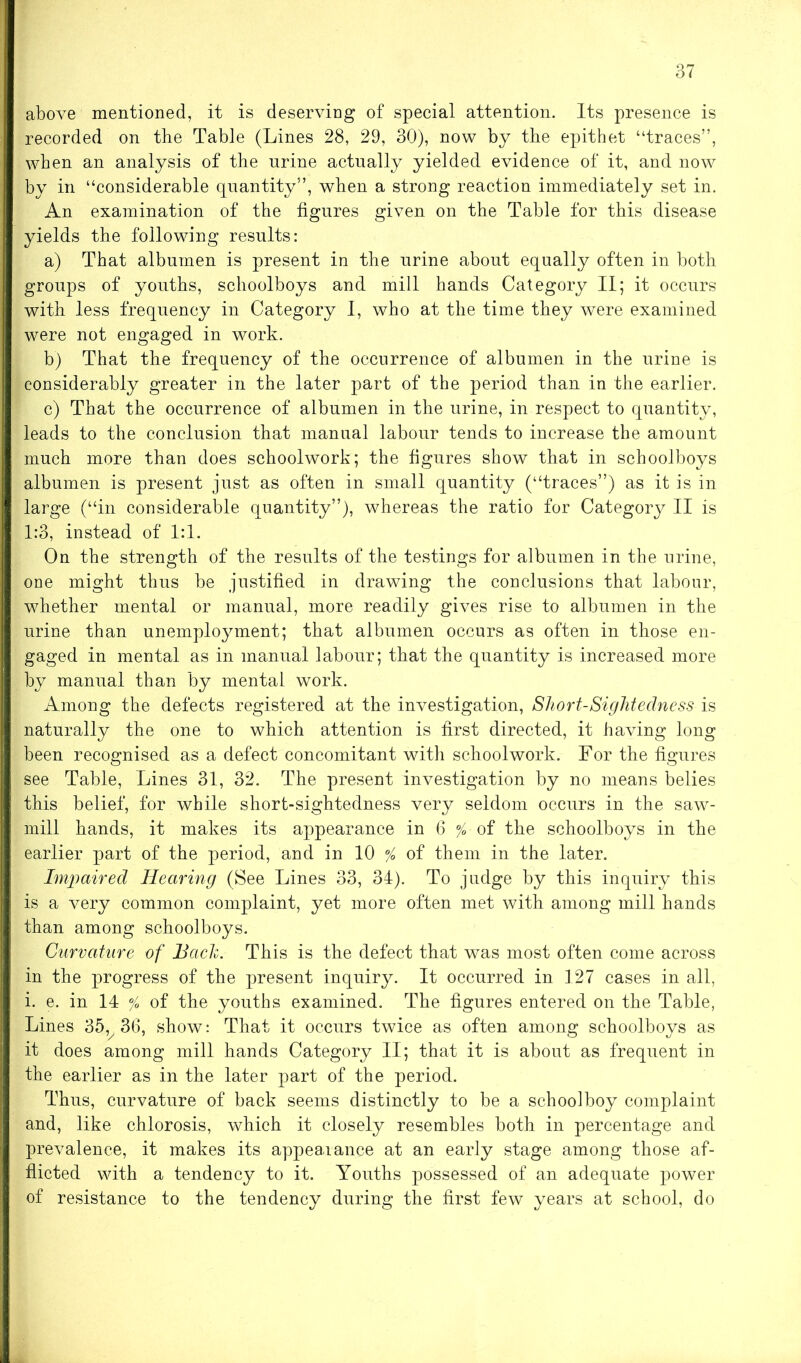 above mentioned, it is deserving of special attention. Its presence is recorded on the Table (Lines 28, 29, 30), now by the epithet “traces”, when an analysis of the urine actually yielded evidence of it, and now by in “considerable quantity”, when a strong reaction immediately set in. An examination of the figures given on the Table for this disease yields the following results: a) That albumen is present in the urine about equally often in both groups of youths, schoolboys and mill hands Category II; it occurs with less frequency in Category I, who at the time they were examined were not engaged in work. b) That the frequency of the occurrence of albumen in the urine is considerably greater in the later part of the period than in the earlier. c) That the occurrence of albumen in the urine, in respect to quantity, leads to the conclusion that manual labour tends to increase the amount much more than does schoolwork; the figures show that in schoolboys albumen is present just as often in small quantity (“traces”) as it is in large (“in considerable quantity”), whereas the ratio for Category II is 1:3, instead of 1:1. On the strength of the results of the testings for albumen in the urine, one might thus be justified in drawing the conclusions that labour, whether mental or manual, more readily gives rise to albumen in the urine than unemployment; that albumen occurs as often in those en- gaged in mental as in manual labour; that the quantity is increased more by manual than by mental work. Among the defects registered at the investigation, Short-Sightedness is naturally the one to which attention is first directed, it having long been recognised as a defect concomitant with schoolwork. For the figures see Table, Lines 31, 32. The present investigation by no means belies this belief, for while short-sightedness very seldom occurs in the saw- mill hands, it makes its appearance in 6 % of the schoolboys in the earlier part of the period, and in 10 % of them in the later. Impaired Hearing (See Lines 33, 34). To judge by this inquiry this is a very common complaint, yet more often met with among mill hands than among schoolboys. Curvature of Bach. This is the defect that was most often come across in the progress of the present inquiry. It occurred in 127 cases in all, i. e. in 14 % of the youths examined. The figures entered on the Table, Lines 35v 36, show: That it occurs twice as often among schoolboys as it does among mill hands Category II; that it is about as frequent in the earlier as in the later part of the period. Thus, curvature of back seems distinctly to be a schoolboy complaint and, like chlorosis, which it closely resembles both in percentage and prevalence, it makes its appearance at an early stage among those af- flicted with a tendency to it. Youths possessed of an adequate power of resistance to the tendency during the first few years at school, do