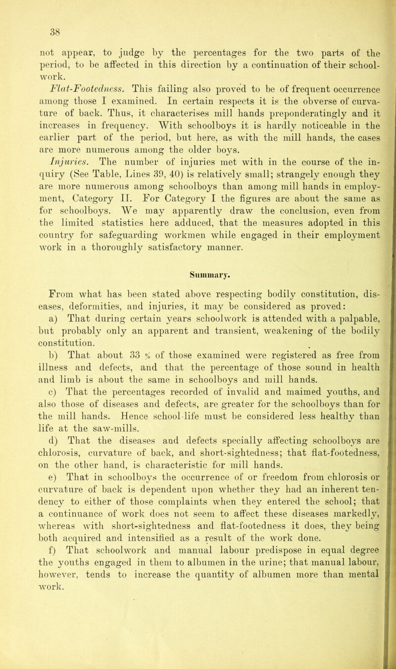 not appear, to judge by the percentages for the two parts of the period, to be affected in this direction by a continuation of their school- work. Flcit-Footedness. This failing also proved to be of frequent occurrence among those I examined. In certain respects it is the obverse of curva- ture of back. Thus, it characterises mill hands preponderatingly and it increases in frequency. With schoolboys it is hardly noticeable in the earlier part of the period, but here, as with the mill hands, the cases are more numerous among the older boys. Injuries. The number of injuries met with in the course of the in- quiry (See Table, Lines 39, 40) is relatively small; strangely enough they are more numerous among schoolboys than among mill hands in employ- ment, Category II. For Category I the figures are about the same as for schoolboys. We may apparently draw the conclusion, even from the limited statistics here adduced, that the measures adopted in this country for safeguarding workmen while engaged in their employment work in a thoroughly satisfactory manner. Summary. From what has been stated above respecting bodily constitution, dis- eases, deformities, and injuries, it may be considered as proved: a) That during certain years schoolwork is attended with a palpable, but probably only an apparent and transient, weakening of the bodily constitution. b) That about 33 % of those examined were registered as free from illness and defects, and that the percentage of those sound in health and limb is about the same in schoolboys and mill hands. c) That the percentages recorded of invalid and maimed youths, and also those of diseases and defects, are greater for the schoolboys than for the mill hands. Hence school-life must be considered less healthy than life at the saw-mills. d) That the diseases and defects specially affecting schoolboys are chlorosis, curvature of back, and short-sightedness; that flat-footedness, on the other hand, is characteristic for mill hands. e) That in schoolboys the occurrence of or freedom from chlorosis or curvature of back is dependent upon whether they had an inherent ten- dency to either of those complaints when they entered the school; that a continuance of work does not seem to affect these diseases markedly, whereas with short-sightedness and flat-footed ness it does, they being both acquired and intensified as a result of the work done. f) That schoolwork and manual labour predispose in equal degree the youths engaged in them to albumen in the urine; that manual labour, however, tends to increase the quantity of albumen more than mental work.