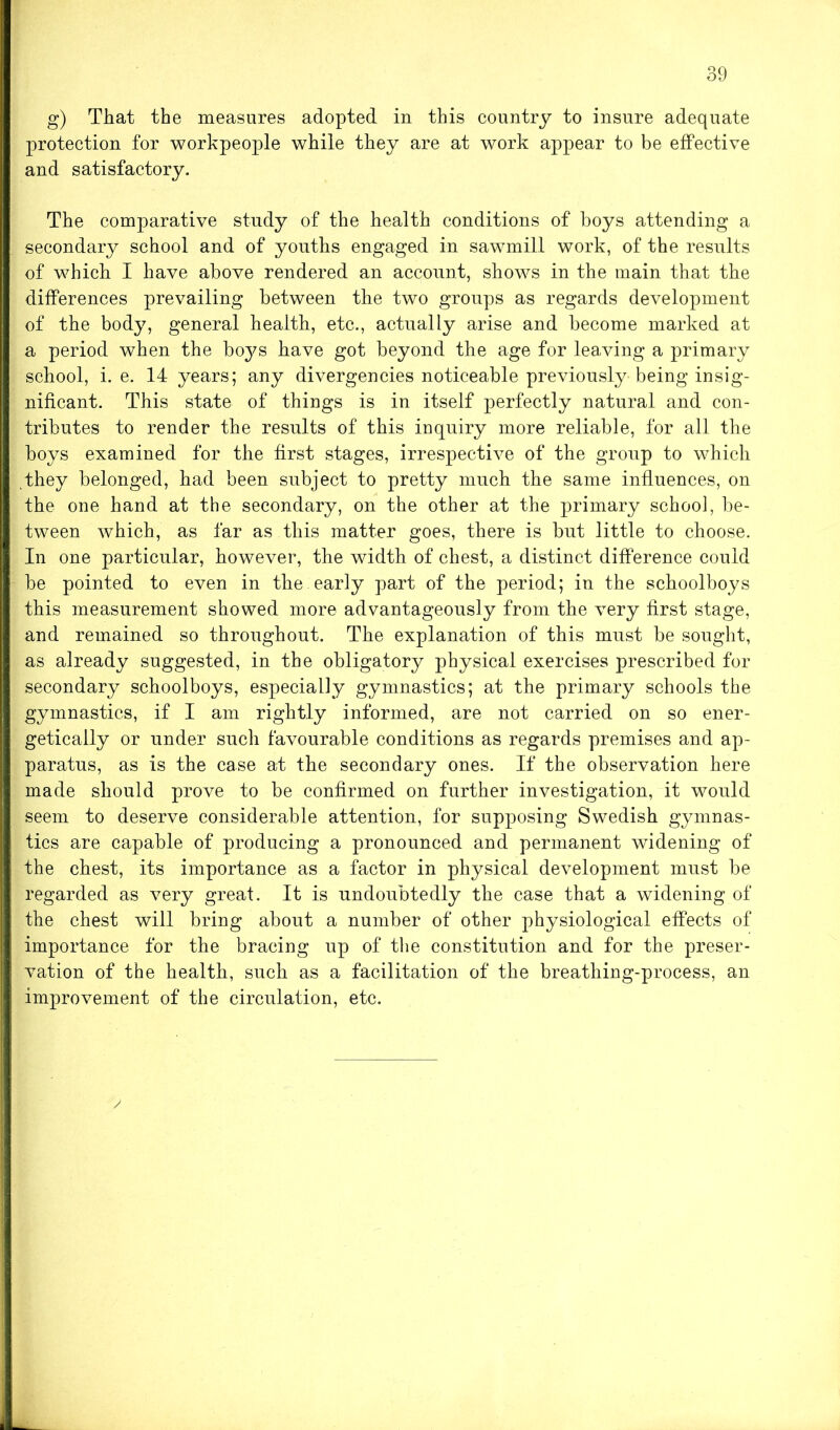 g) That the measures adopted in this country to insure adequate protection for workpeople while they are at work appear to be effective and satisfactory. The comparative study of the health conditions of boys attending a secondary school and of youths engaged in sawmill work, of the results of which I have above rendered an account, shows in the main that the differences prevailing between the two groups as regards development of the body, general health, etc., actually arise and become marked at a period when the boys have got beyond the age for leaving a primary school, i. e. 14 years; any divergencies noticeable previously being insig- nificant. This state of things is in itself perfectly natural and con- tributes to render the results of this inquiry more reliable, for all the boys examined for the first stages, irrespective of the group to which they belonged, had been subject to pretty much the same influences, on the one hand at the secondary, on the other at the primary school, be- tween which, as far as this matter goes, there is but little to choose. In one particular, however, the width of chest, a distinct difference could be pointed to even in the early part of the period; in the schoolboys this measurement showed more advantageously from the very first stage, and remained so throughout. The explanation of this must be sought, as already suggested, in the obligatory physical exercises prescribed for secondary schoolboys, especially gymnastics; at the primary schools the gymnastics, if I am rightly informed, are not carried on so ener- getically or under such favourable conditions as regards premises and ap- paratus, as is the case at the secondary ones. If the observation here made should prove to be confirmed on further investigation, it would seem to deserve considerable attention, for supposing Swedish gymnas- tics are capable of producing a pronounced and permanent widening of the chest, its importance as a factor in physical development must be regarded as very great. It is undoubtedly the case that a widening of the chest will bring about a number of other physiological effects of importance for the bracing up of the constitution and for the preser- vation of the health, such as a facilitation of the breathing-process, an improvement of the circulation, etc.