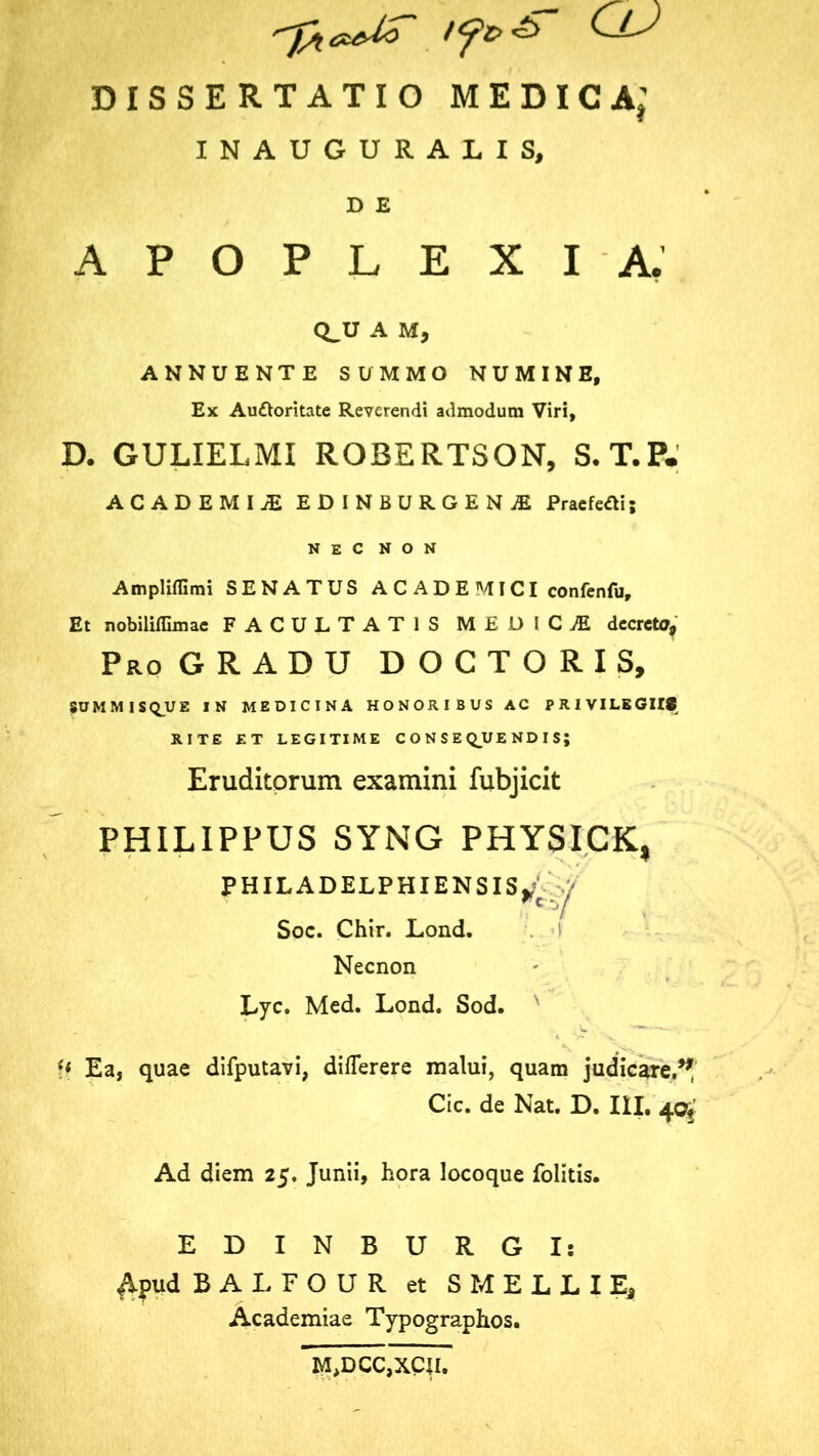 'J/icvUo ClJ DISSERTATIO MEDICA; INAUGURALIS, D E APOPLEXIA. CLU A M, ANNUENTE SUMMO NUMINE, Ex Auctoritate Reverendi admodum Viri, D. GULIELMI ROBERTSON, S.T.P. ACADEMIAE EDINBURGENjE PraefeOis NEC NON Ampliffimi SENATUS A C A D E MICI confenfu. Et nobiliffimae FACULTATIS MEDICI decreto, Pro GRADU D O C T O R I S, SUMMIS(QUE IN MEDICINA HONORIBUS AC PRIVILEGIIS RITE ET LEGITIME CONSEQUENDIS; Eruditorum examini fubjicit PHILIPPUS SYNG PHYSICK, PHILADELPHIENSIS^ y Soc. Chir. Lond. Necnon Lyc. Med. Lond. Sod. U Ea, quae difputavi, dilTerere malui, quam judicare.^ Cic. de Nat. D. III. 40^ Ad diem 25. Junii, hora locoque folitis. EDINBURGI: Apud BALFOUR et SMELLIE, Academiae Typographos.