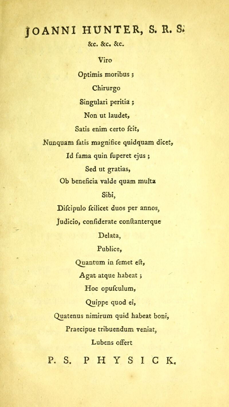 jOANNI HUNTER, S. R. S* &c. &c. &c. Viro Optimis moribus ; Chirurgo Singulari peritia ; Non ut laudet, Satis enim certo fcit, Nunquam fatis magnifice quidquam dicet. Id fama quin fuperet ejus ; Sed ut gratias, Ob beneficia valde quam multa Sibi, Difcipulo fcilicet duos per annos, Judicio, confiderate conftanterque Delata, Publice, Quantum in femet cft, Agat atque habeat; Hoc opufculum. Quippe quod ei, Quatenus nimirum quid habeat boni, Praecipue tribuendum veniat, Lubens offert p. s. P H Y S I C K.