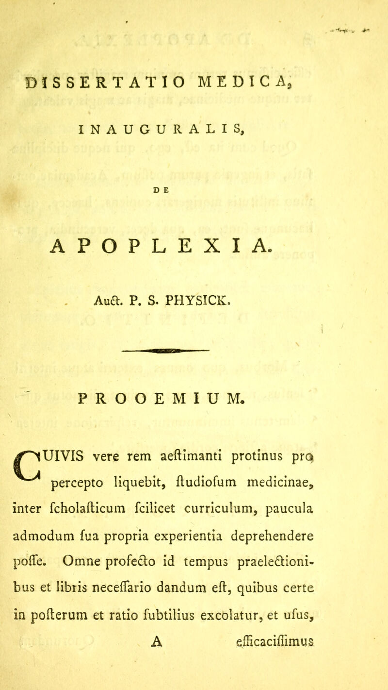 -“W< . DISSERTATIO MEDICA, INAUGURALIS, D E APOPLEXIA. Auft. P. S. PHYSICK. ! PROOEMIUM. UIVIS vere rem aeftimanti protinus pra percepto liquebit, ftudiofum medicinae, inter fcholafticum fcilicet curriculum, paucula admodum fua propria experientia deprehendere pofTe. Omne profeCto id tempus praelectioni- bus et libris neceffario dandum eft, quibus certe in pofterum et ratio fubtilius excolatur, et ufus, A efficacifiimus