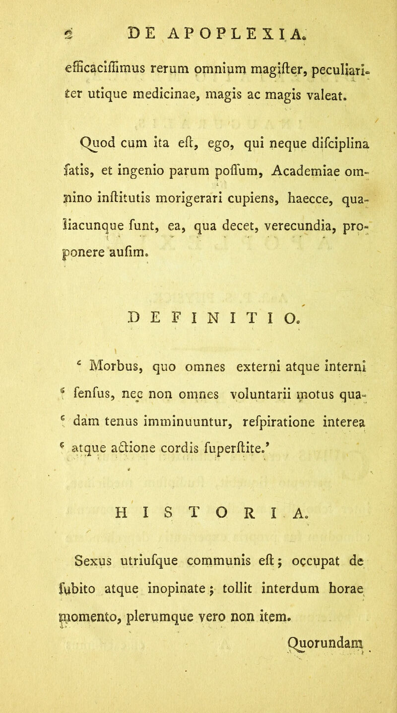 % DE APOPLEXIA. efficaciiTiinus rerum omnium magifter, peculiari* ter utique medicinae, magis ac magis valeat. Quod cum ita eft, ego, qui neque difciplina fatis, et ingenio parum poflum, Academiae om- Bino inftitutis morigerari cupiens, haecce, qua- liacunque funt, ea, qua decet, verecundia, pro- ponere auftm. DEFINITIO. \ c Morbus, quo omnes externi atque interni g fenfus, nec non omnes voluntarii motus qua= e dam tenus imminuuntur, refpiratione interea c atque adlione cordis fiiperflite/ HISTORIA. Sexus utriufque communis eft; occupat de fubito atque inopinate; tollit interdum horae fomento, plerumque vero non item. Quorundam