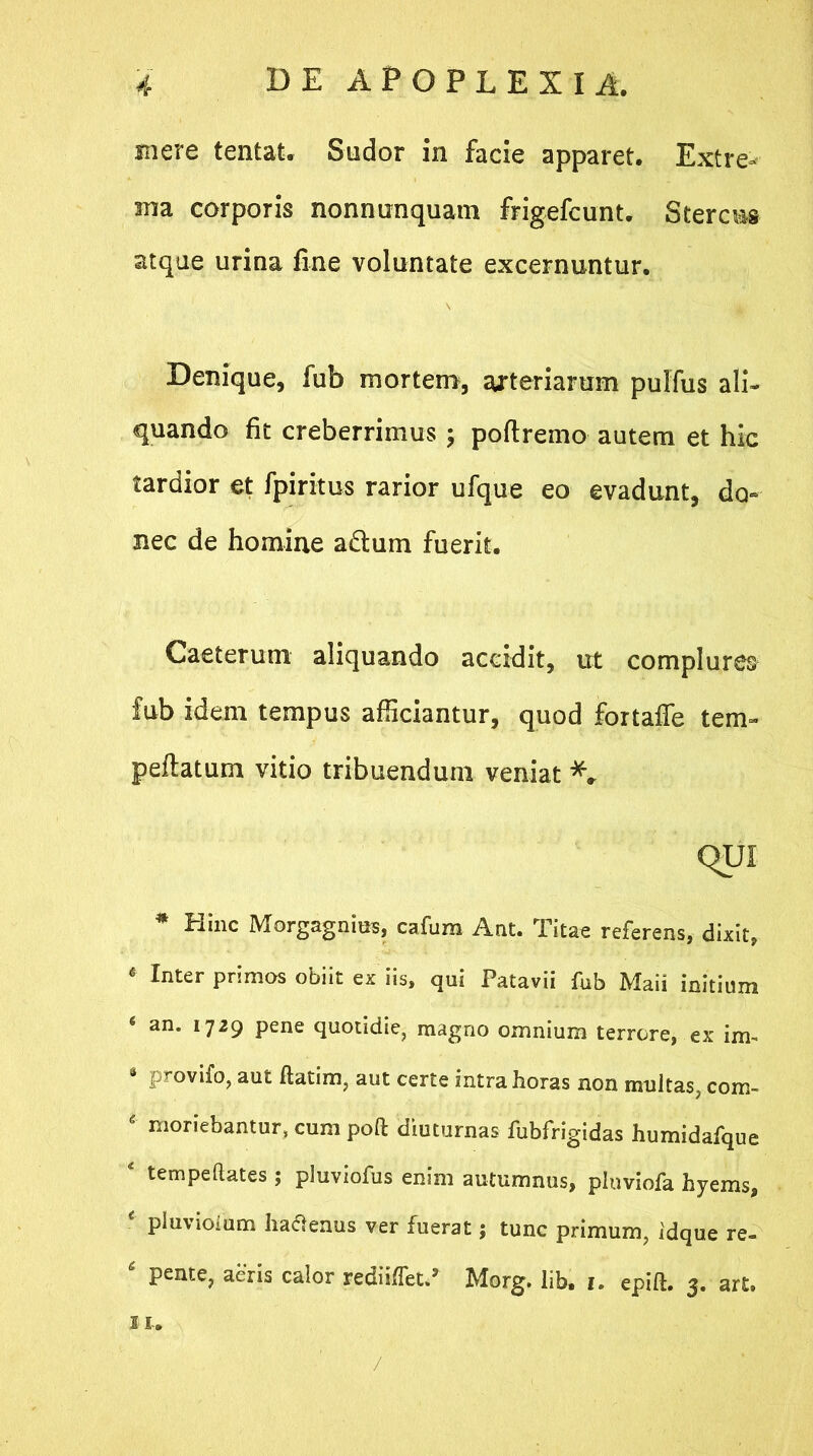 mere tentat. Sudor in facie apparet. Extre- ma corporis nonnunquam frigefcunt. Stercus atque urina fine voluntate excernuntur. Denique, fub mortem, arteriarum pulfus ali- quando fit creberrimus ; poflremo autem et hic tardior et fpiritus rarior ufque eo evadunt, do- nec de homine a&um fuerit. Caeterum aliquando accidit, ut complures fub idem tempus afficiantur, quod fortaffe tem- peflatum vitio tribuendum veniat QUI * Hinc Morgagnius, cafum Ant. Titae referens, dixit, * Inter pnmos obiit ex iis, qui Patavii fub Maii initium ‘ an* l729 Pene quotidie, magno omnium terrore, ex iim 4 provifo, aut ftatim, aut certe intra horas non multas, com- * moriebantur, cum poft diuturnas fubfrigidas humidafque 4 tempeftates ; pluviofus enim autumnus, pluviofa hyems, ■ P^violum ha&enus ver fuerat; tunc primum, idque re- ‘ pente, aeris calor rediiflct/ Morg. lib. i. epift. 3. art. IU ,/