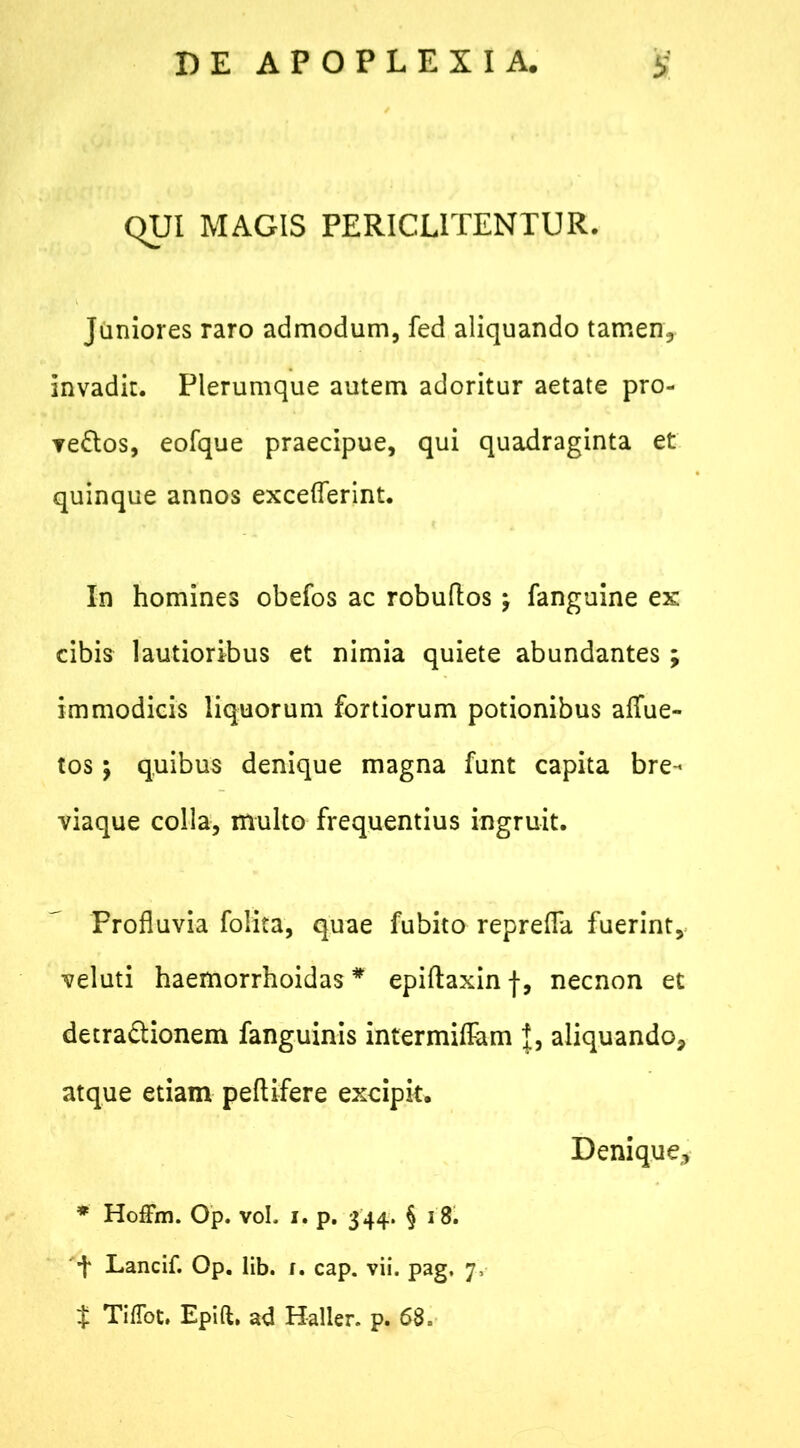 QUI MAGIS PERICL1TENTUR. Juniores raro admodum, fed aliquando tamen* invadit. Plerumque autem adoritur aetate pro- vectos, eofque praecipue, qui quadraginta et quinque annos exceflerint. In homines obefos ac robuftos; fanguine ex cibis lautioribus et nimia quiete abundantes ; immodicis liquorum fortiorum potionibus aflue- tos $ quibus denique magna funt capita bre- viaque colla, multo frequentius ingruit. Profluvia folita, quae fubito reprefla fuerint, veluti haemorrhoidas * epiftaxin f, necnon et detraClionem fanguinis intermittam aliquando, atque etiam peftifere excipit. Denique* * Hoffm. Op. voL i. p. 344. § 18. t Lancif. Op. lib. i. cap. vii. pag, 7, $ TifTot. Epift, ad Haller» p. 68=