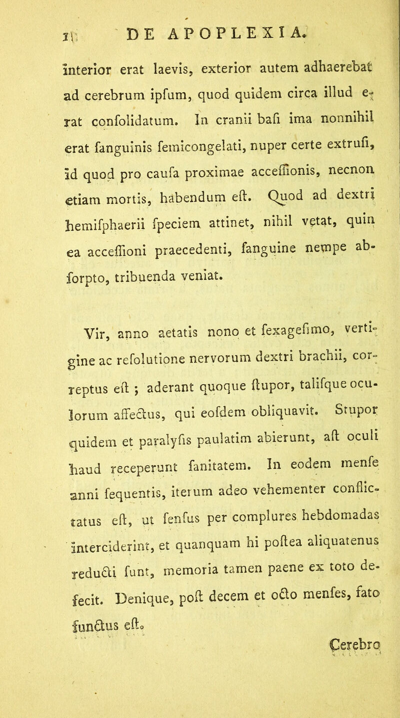 Interior erat laevis, exterior autem adhaerebat ad cerebrum ipfum, quod quidem circa illud e* rat confolidatum. In cranii bafi ima nonnihil erat fanguinis femicongelati, nuper certe extrufi. Id quod pro caufa proximae acceffionis, necnon etiam mortis, habendum eft. Quod ad dextri bemifphaerii fpeciem attinet, nihil vetat, quin ea acceffioni praecedenti, fanguine nempe ab- forpto, tribuenda veniat. Vir, anno aetatis nono et fexagefimo, verti- gine ac refolutione nervorum dextri brachii, cor- reptus eft ; aderant quoque ftupor, talifque ocu- lorum affectus, qui eofdem obliquavit. Stupor quidem et paralyfis paulatim abierunt, aft oculi haud receperunt fanitatem. In eodem menfe anni fequentis, iterum adeo vehementer conflic- tatus eft, ut fenfus per complures hebdomadas Interciderint, et quanquam hi poftea aliquatenus reducti funt, memoria tamen paene ex toto de- fecit. Denique, poft decem et ofio menfes, fato funfitus eft. Qerebrq