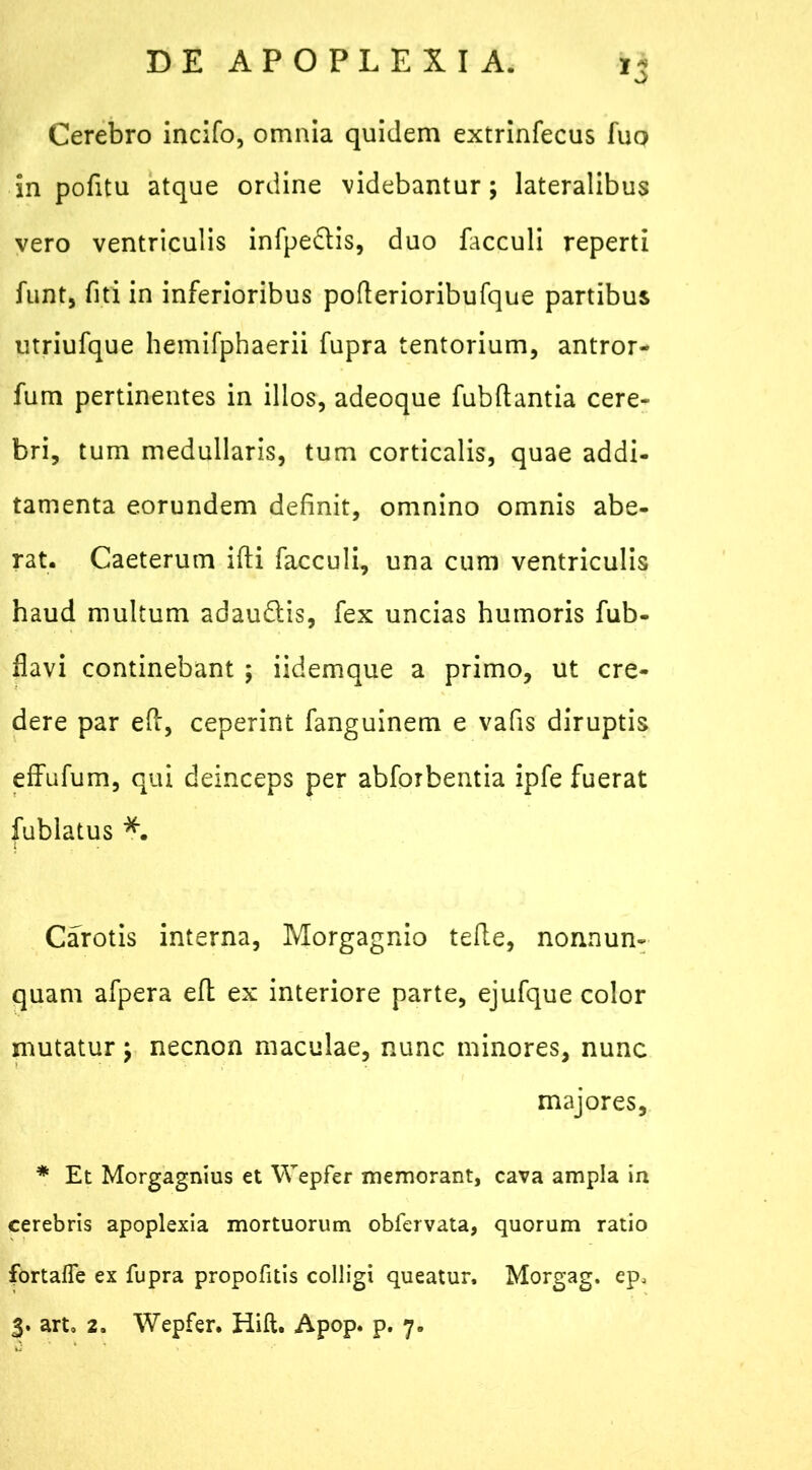 Cerebro incifo, omnia quidem extrinfecus fuo in pofitu atque ordine videbantur; lateralibus vero ventriculis infpe&is, duo facculi reperti fiint, fiti in inferioribus poflerioribufque partibus utriufque hemifphaerii fupra tentorium, antror- fum pertinentes in illos, adeoque fubftantia cere- bri, tum medullaris, tum corticalis, quae addi- tamenta eorundem definit, omnino omnis abe- rat. Caeterum ifti facculi, una cum ventriculis haud multum adau&is, fex uncias humoris fub- flavi continebant ; iidemque a primo, ut cre- dere par eft, ceperint fanguinem e vafis diruptis effufum, qui deinceps per abforbentia ipfe fuerat fublatus *. Carotis interna, Morgagnio tefte, nonnum quam afpera efl ex interiore parte, ejufque color mutatur; necnon maculae, nunc minores, nunc majores, * Et Morgagnius et Wepfer memorant, cava ampla in cerebris apoplexia mortuorum obfervata, quorum ratio fortafie ex fupra propofitis colligi queatur, Morgag. ep> 3. arto 2. Wepfer. Hift. Apop. p. 7.