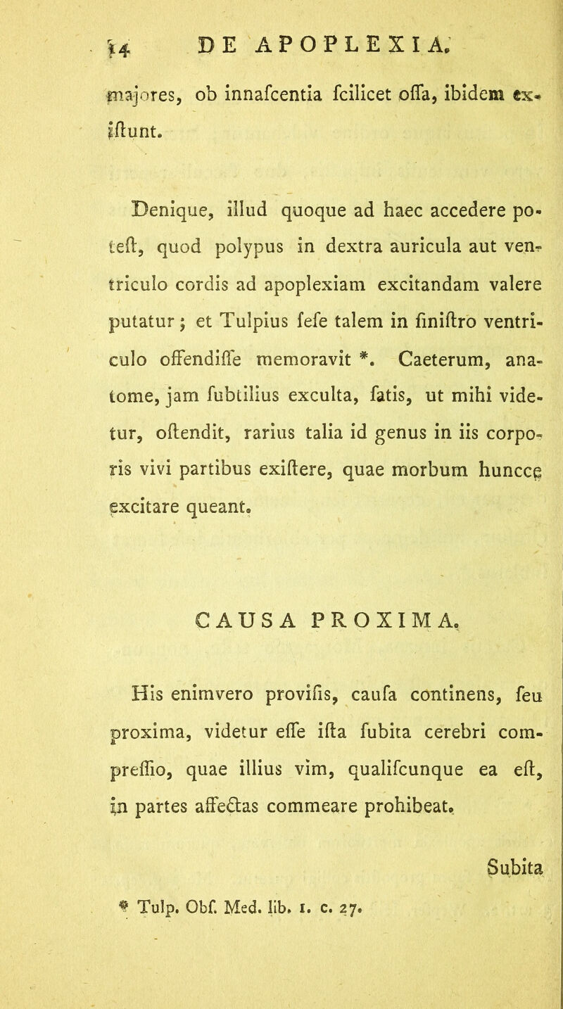 fnajores, ob innafcentia fcilicet offa, ibidem ex* ytunt. Denique, illud quoque ad haec accedere po- teft, quod polypus in dextra auricula aut vem triculo cordis ad apoplexiam excitandam valere putatur; et Tulpius fefe talem in finiftro ventri- culo offendiffe memoravit *. Caeterum, ana- tome, jam fublilius exculta, fatis, ut mihi vide- tur, offendit, rarius talia id genus in iis corpo- ris vivi partibus exiftere, quae morbum huncce excitare queant. CAUSA PROXIMA. His enimvero provifis, caufa continens, feu proxima, videtur effe ifta fubita cerebri com- preflio, quae illius vim, qualifcunque ea eff, yi partes affedtas commeare prohibeat. Subita * Tulp. Obf Med. lib, i. c. 27.