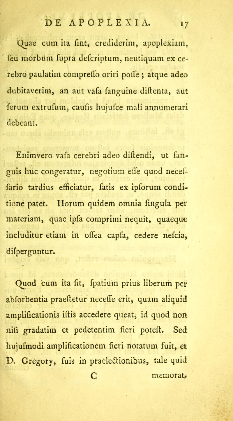 J7 Quae cum ita fint, crediderim, apoplexiam, feu morbum fupra defcriptum, neutiquam ex ce- rebro paulatim comprefTo oriri poflfe ; atque adeo dubitaverim, an aut vafa fanguine didenta, aut ferum extrufum, caufis hujufce mali annumerari debeant. Enimvero vafa cerebri adeo didendi, ut fan- guis huc congeratur, negotium ede quod necef- fario tardius efficiatur, fatis ex ipforum condi- tione patet. Horum quidem omnia fingula per materiam, quae ipfa comprimi nequit, quaeque includitur etiam in odea capfa, cedere nefcia, difperguntur. Quod cum ita fit, fpatium prius liberum per abforbentia praedetur necede erit, quam aliquid amplificationis idis accedere queat, id quod non nifi gradatim et pedetentim fieri poted. Sed hujufmodi amplificationem fieri notatum fuit, et D, Gregory, fuis in praele&ionibus, tale quid C memorat#