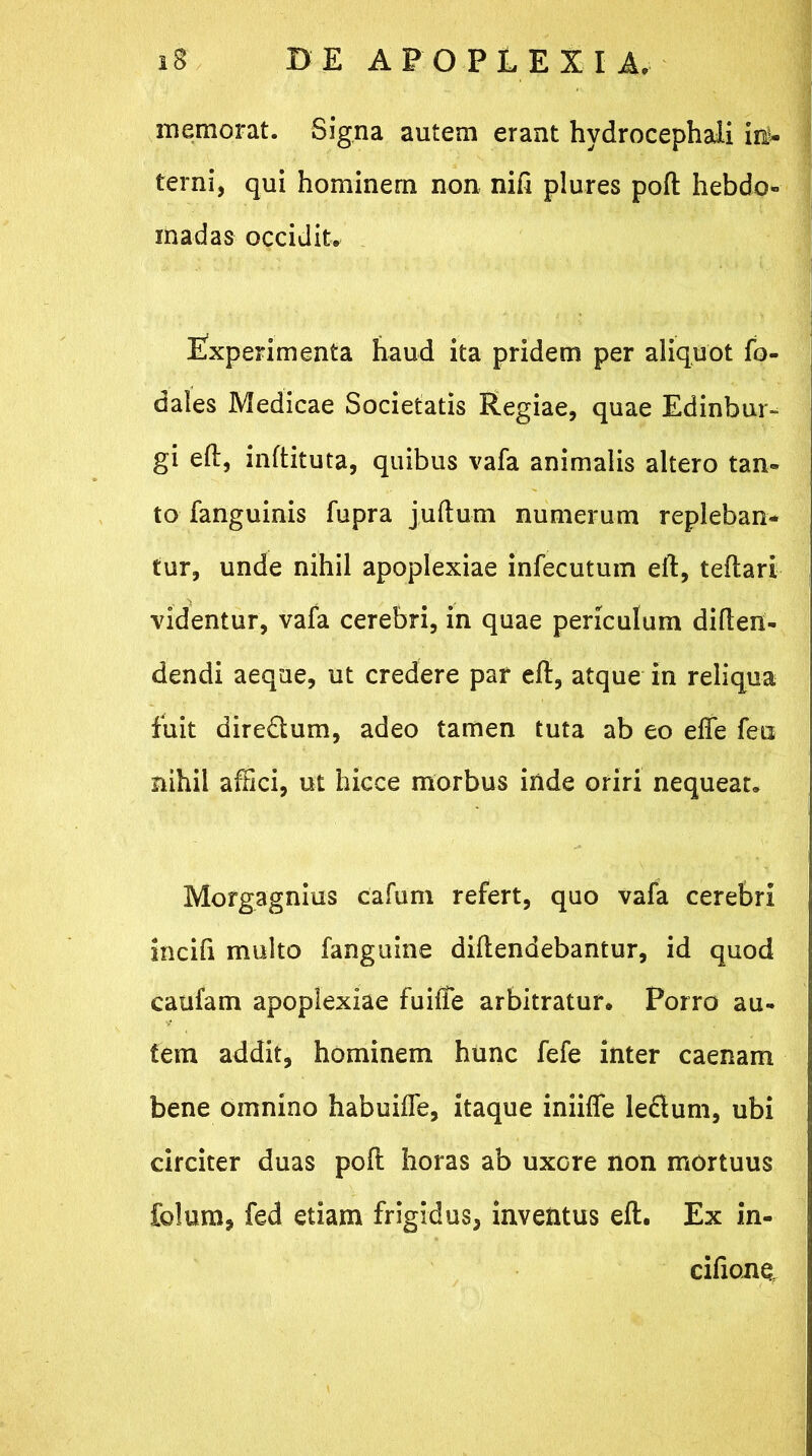 memorat. Signa autem erant hydrocephali ini* terni, qui hominem non nift plures poft hebdo- madas occidite Experimenta haud ita pridem per aliquot fo- dales Medicae Societatis Regiae, quae Edinbur- gi eft, inftituta, quibus vafa animalis altero tan- to fanguinis fupra juftum numerum repleban- tur, unde nihil apoplexiae infecutum eft, teftari videntur, vafa cerebri, in quae periculum diften- dendi aeque, ut credere par eft, atque in reliqua fuit dire&um, adeo tamen tuta ab eo effe feii nihil affici, ut hicce morbus inde oriri nequeat, Morgagnius cafum refert, quo vafa cerebri incili multo fanguine diftendebantur, id quod caufam apoplexiae fuilfe arbitratur. Porro au- tem addit, hominem hunc fefe inter caenam bene omnino habuiffe, itaque iniifle ledum, ubi circiter duas poft horas ab uxore non mortuus Solum, fed etiam frigidus, inventus eft. Ex in- cifione