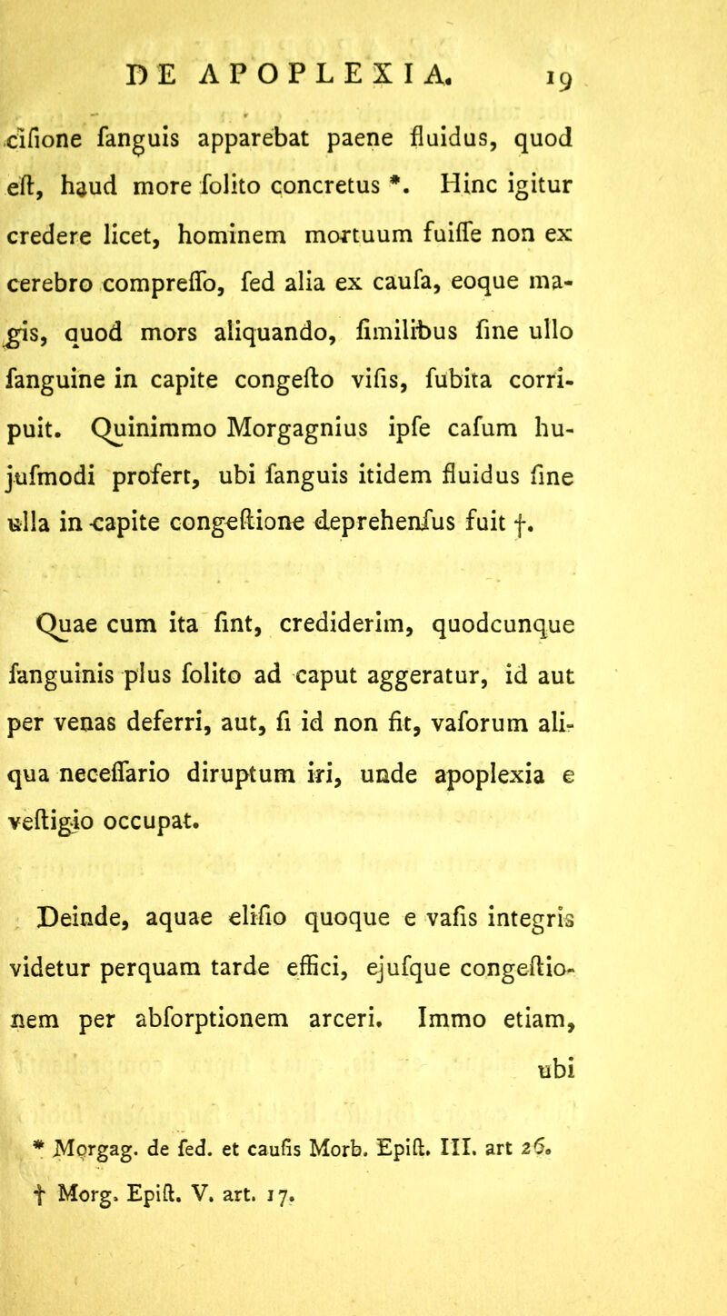 J9 cifione fanguis apparebat paene fluidus, quod eft, haud more folito concretus Hinc igitur credere licet, hominem mortuum fuifle non ex cerebro compreflo, fed alia ex caufa, eoque ina- nis, quod mors aliquando, fimilibus fine ullo fanguine in capite congefto vifis, fubita corri- puit. Quinimmo Morgagnius ipfe cafum hu- jufmodi profert, ubi fanguis itidem fluidus fine ulla in -capite congeftione deprehenfus fuit f. Quae cum ita fint, crediderim, quodcunque fanguinis plus folito ad caput aggeratur, id aut per venas deferri, aut, fi id non fit, vaforum ali- qua neceflario diruptum iri, unde apoplexia e veftigio occupat. Deinde, aquae eliflo quoque e vafis integris videtur perquam tarde effici, ejufque congeftio- nem per abforptionem arceri. Immo etiam, ubi * Mprgag. de fed. et caufis Morb. Epift» III. art 26. t Morg. Epift. V. art. 17.