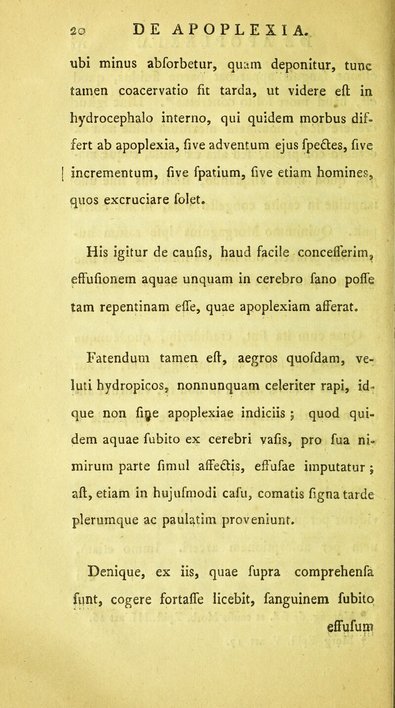 xibi minus abforbetur, quam deponitur, tunc tamen coacervatio fit tarda, ut videre eft in hydrocephalo interno, qui quidem morbus dif- fert ab apoplexia, five adventum ejus fpe&es, five | incrementum, five fpatium, five etiam homines, quos excruciare folet. His igitur de caufis, haud facile concefferim, effufionem aquae unquam in cerebro fano poffe tam repentinam elfe, quae apoplexiam afferat. Fatendum tamen eft, aegros quofdam, ve- luti hydropicos, nonnunquam celeriter rapi, id* que non fiye apoplexiae indiciis ; quod qui- dem aquae fubito ex cerebri vafis, pro fua ni- mirum parte fimul affe&is, effufae imputatur ; aft, etiam in hujufmodi cafu, comatis fignatarde plerumque ac paulatim proveniunt. Denique, ex iis, quae fupra comprehenfa fiint, cogere fortaffe licebit, fanguinem fubito effufum