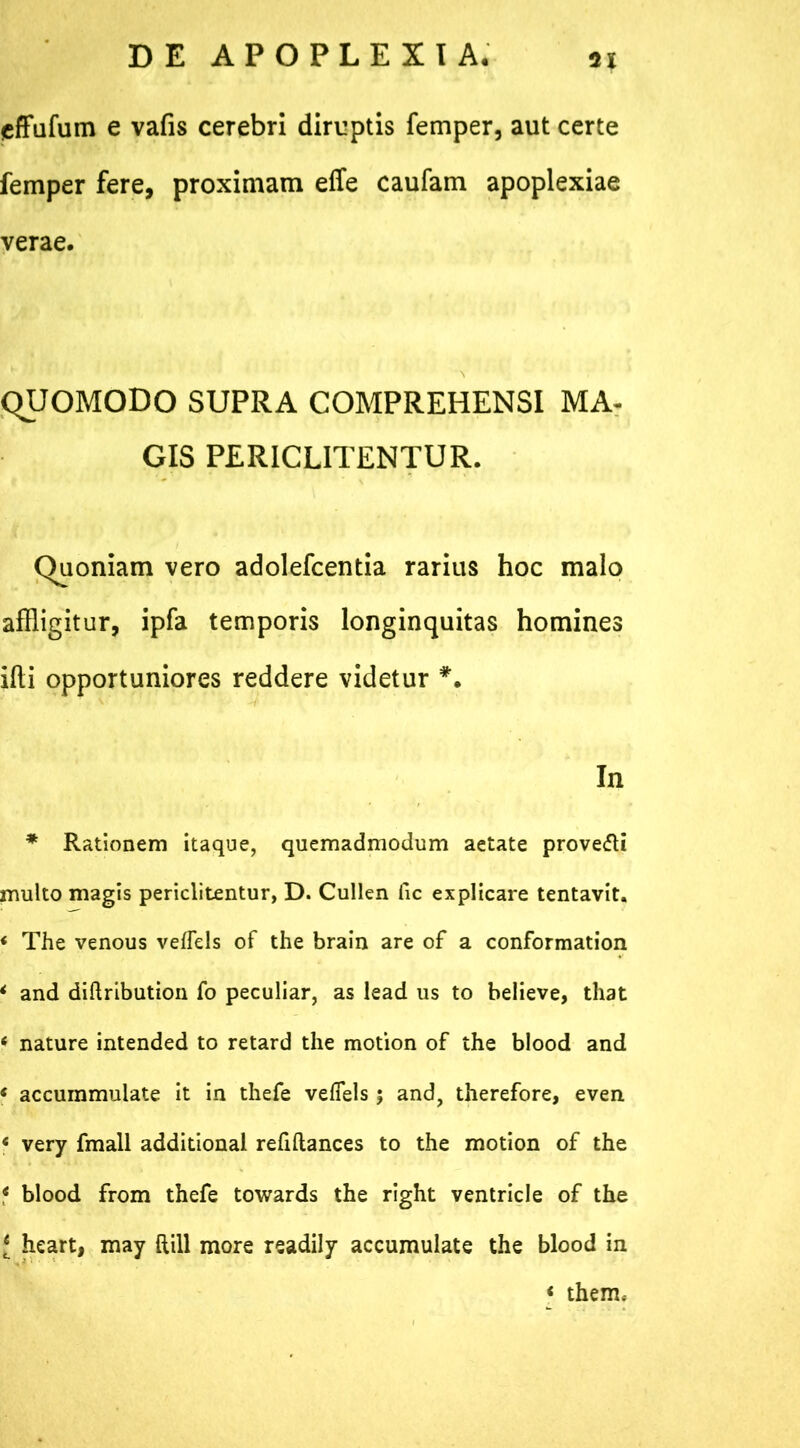 *% effufum e vafis cerebri diruptis femper, aut certe femper fere, proximam effe caufam apoplexiae verae. QUOMODO SUPRA COMPREHENSI MA- GIS PER1CL1TENTUR. Quoniam vero adolefcentia rarius hoc malo affligitur, ipfa temporis longinquitas homines ifti opportuniores reddere videtur *. In * Rationem itaque, quemadmodum aetate prove&i multo magis periclitentur, D. Cullen fic explicare tentavit. * The venous veflels of the brain are of a conformation * and diftribution fo peculiar, as lead us to believe, that 4 nature intended to retard the motion of the blood and 4 accummulate it in thefe veflels 5 and, therefore, even 4 very fmall additional refiftances to the motion of the 4 blood from thefe towards the right ventricle of the J heart, may ftill more readily accumulate the blood in * them.