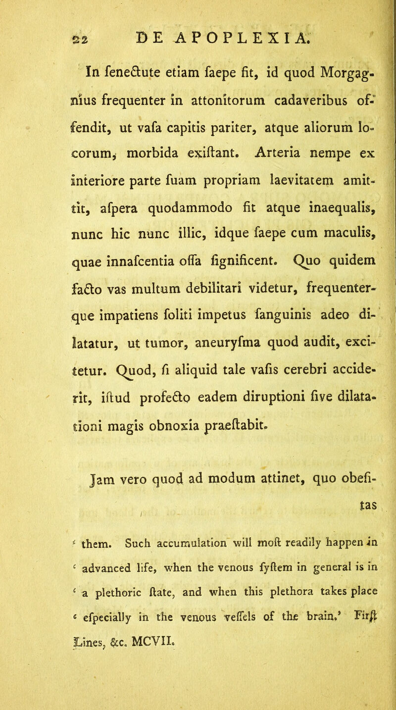 In feneSute etiam faepe fit, id quod Morgag- nius frequenter in attonitorum cadaveribus of- fendit, ut vafa capitis pariter, atque aliorum Io» eorum* morbida exiftant. Arteria nempe ex interiore parte fuam propriam laevitatem amit- tit, afpera quodammodo fit atque inaequalis, nunc hic nunc illic, idque faepe cum maculis, quae innafeentia offa fignificent. Quo quidem fa&o vas multum debilitari videtur, frequenter- que impatiens foliti impetus fanguinis adeo di- latatur, ut tumor, aneuryfma quod audit, exci- tetur. Quod, fi aliquid tale vafis cerebri accide- rit, iftud profe&o eadem diruptioni five dilata- tioni magis obnoxia praedabit* Jam vero quod ad modum attinet, quo obefi» tas i t them. Such accumulation will moft readily happen in f advanced life, when the venous fyftem in generat is in e a plethoric ftate, and wlien this plethora takes place « efpecialty in the venous vefiels of the brain.* Eir$ Lines, &c« MCVIL