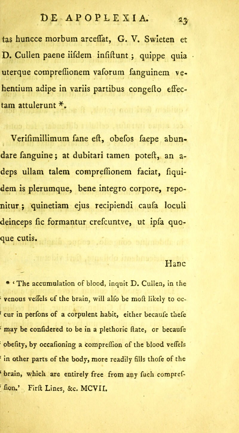 tas huncce morbum arceffat, G. V„ Swleten et D. Cullea paene iifdem infiftunt ; quippe quia uterque compreffionem vaforum fanguinem ve- hentium adipe in variis partibus congefto effec- tam attulerunt *. Verifimiliimum fane eft, obefos faepe abun- dare fanguine; at dubitari tamen poteft, an a- deps ullam talem compreffionem faciat, fiqui- dem is plerumque, bene integro corpore, repo- nitur ; quinetiam ejus recipiendi caufa loculi deinceps fic formantur crefcuntve, ut ipfa quo- que cutis. Hanc * 4 The accumulation of blood, inquit D. Cuilen, in the ; venous vefiels of the brain, will alfo be raoft likely to oc- ( cur in perfons of a corpulent habit, either becaufe thefe f may be confidered to be in a plethoric ftate, or becaufe : obefity, by occafioning a compreflion of the blood veflels : in other parts of the body, more readily filis thofe of the c brain, which are entirely free from any fuch compref- ; fion.’ Firfi Lines, &c. MCVIL