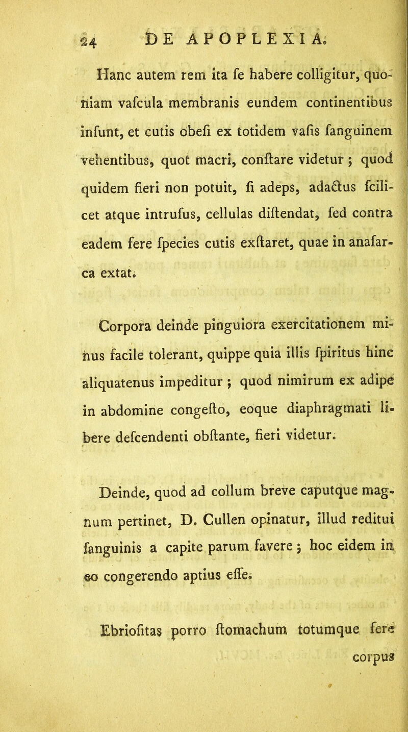 124 Hanc autem rem ita fe habere colligitur, quo- niam vafcula membranis eundem continentibus infunt, et cutis obefi ex totidem vafis fanguinem vehentibus, quot macri, conftare videtur ; quod quidem fieri non potuit, fi adeps, ada&us fcili- cet atque intrufus, cellulas diftendat, fed contra eadem fere fpecies cutis exftaret, quae in anafar- ca extat„ Corpora deinde pinguiora exercitationem mi- nus facile tolerant, quippe quia illis fpiritus hine aliquatenus impeditur ; quod nimirum ex adipe in abdomine congefto, eoque diaphragmati li- bere defcendenti obftante, fieri videtur. Deinde, quod ad collum breve caputque mag. num pertinet, D. Cullen opinatur, illud reditui fanguinis a capite parum favere ; hoc eidem in ©o congerendo aptius effei Ebriofitas porro ftomachum totumque fere corpus