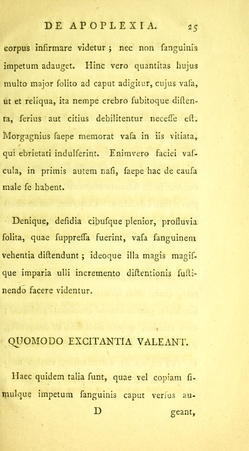 corpus infirmare videtur ; nec non (anguinis impetum adauget. Hinc vero quantitas hujus multo major folito ad caput adigitur, cujus vafa, ut et reliqua, ita nempe crebro fubitoque diflen- ta, ferius aut citius debilitentur nec e (Te eft. Morgagnius faepe memorat vafa in iis vitiata, qui ebrietati indulferint. Enimvero faciei vaf- cula, in primis autem nafi, faepe hac de caufa male fe habent. Denique, defidia cibufque plenior, profluvia folita, quae fupprefla fuerint, vafa fanguinem vehentia diflendunt; ideoque illa magis magif- que imparia ulli incremento diftentionis fufti- nendo facere videntur. QUOMODO EXCITANTIA VALEANT. Haec quidem talia funt, quae vel copiam fi- mulque impetum fanguinis caput verius au- D geant.