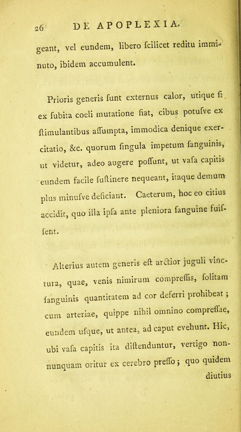 geant, vel eundem, libero fcilicet reditu immi- nuto, ibidem accumulent. Prioris generis funt externus calor, utique fi. ex fubita coeli mutatione fiat, cibus potufve ex ftimulantibus affumpta, immodica denique exer- citatio, &c. quorum lingula impetum fanguinis, ut videtur, adeo augere poliunt, ut vafa capitis eundem facile fufiinere nequeant, itaque demum pius minufve deficiant. Caeterum, hoc eo citius accidit, quo illa ipfa ante pleniora fanguine foif- 1'ent. Alterius autem generis ell ardior juguli vinc- tura, quae, venis nimirum compreffis, folitam fanguinis quantitatem ad cor deferri prohibeat ; cum arteriae, quippe nihil omnino compreffae, eundem ufque, ut antea, ad caput evehunt. Hic, ubi vafa capitis ita difienduntur, vertigo non- nunquam oritur ex cerebro preffo j quo quidem diutius
