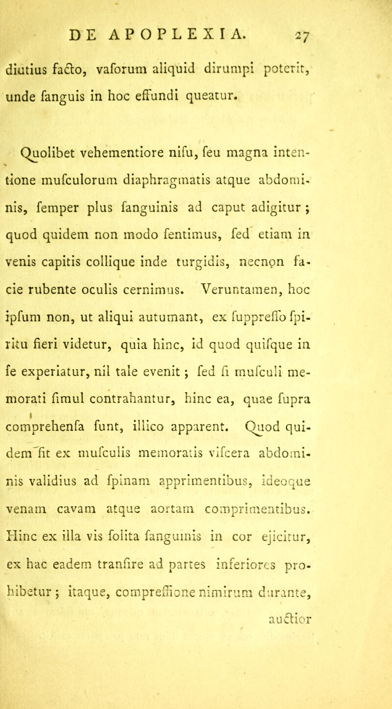 diutius facio, vaforum aliquid dirumpi poterit, unde fanguis in hoc effundi queatur. Quolibet vehementiore nifu, feu magna inten- tione mufculorum diaphragmatis atque abdomi- nis, femper plus fanguinis ad caput adigitur ; quod quidem non modo fentimus, fed etiam in venis capitis collique inde turgidis, necnon fa- cie rubente oculis cernimus. Veruntamen, hoc ipfum non, ut aliqui autumant, ex fuppreffo fpi- ritu fieri videtur, quia hinc, id quod quifque in fe experiatur, nil tale evenit; fed fi rnufculi me- morati fimul contrahantur, hinc ea, quae fupra i comprehenfa funt, illico apparent. Quod qui- demlfit ex mufculis memoratis vifcera abdomi- nis validius ad fpinam apprimentibus, ideoque venam cavam atque aortam comprimentibus. Hinc ex illa vis folita fanguinis in cor ejicitur, ex hac eadem tranfire ad partes inferiores pro- hibetur; itaque, compreffione nimirum durante, auflior