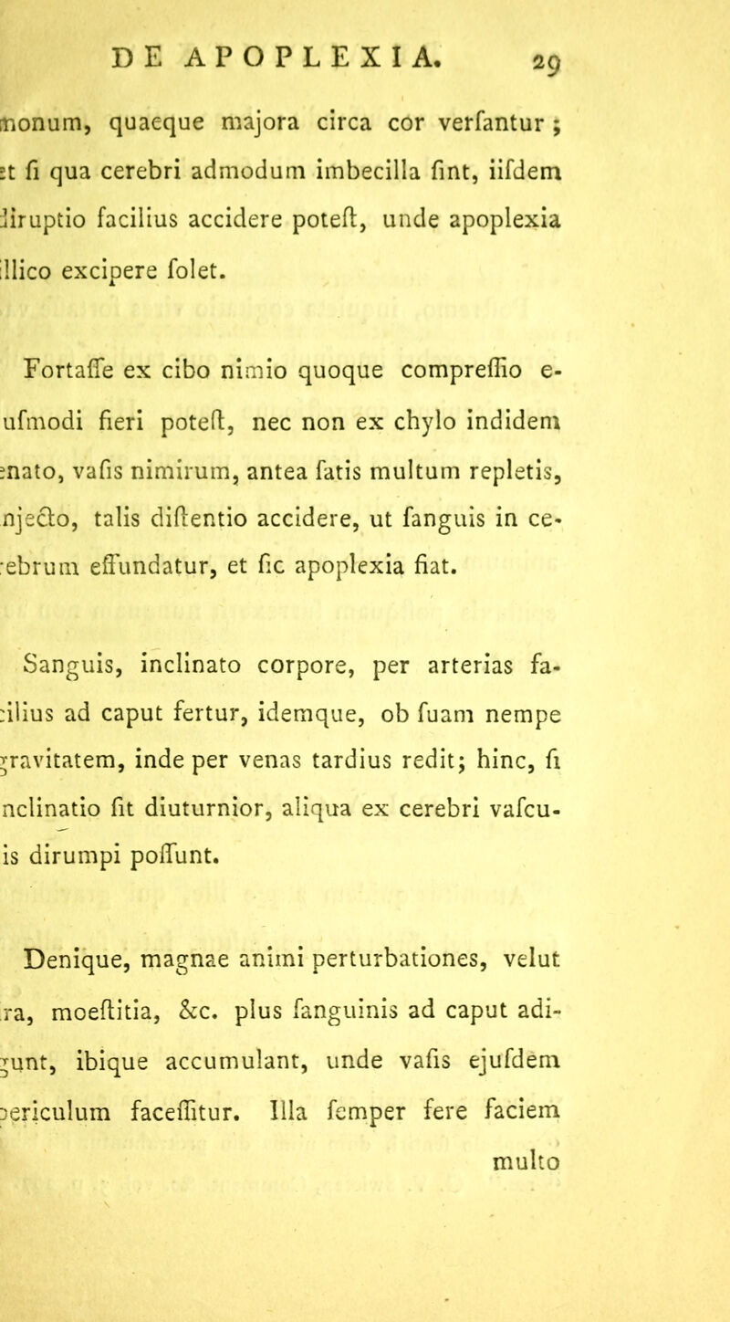 monum, quaeque majora circa cor verfantur ; st fi qua cerebri admodum imbecilla fint, iifdem jiruptio facilius accidere potefl, unde apoplexia illico excipere folet. Fortaffe ex cibo nimio quoque compreflio e- ufmodi fieri poteft, nec non ex chylo indidem mato, vafis nimirum, antea fatis multum repletis, njecto, talis diflentio accidere, ut fanguis in ce- :ebrum effundatur, et fic apoplexia fiat. Sanguis, inclinato corpore, per arterias fa- :ilius ad caput fertur, idemque, ob fuam nempe rravitatem, inde per venas tardius redit; hinc, fi nclinatio fit diuturnior, aliqua ex cerebri vafcu- is dirumpi polfunt. Denique, magnae animi perturbationes, velut ra, moeflitia, &c. plus fanguinis ad caput adi- bunt, ibique accumulant, unde vafis ejufdem Dericulum faceffitur. Illa femper fere faciem multo