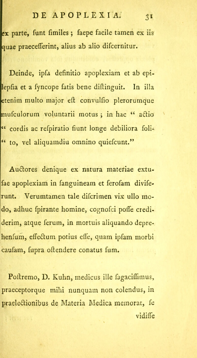 ex parte, funt fimiles; faepe facile tamen ex iis quae praecefierint, alius ab alio difcernitur. Deinde, ipfa definitio apoplexiam et ab epi- lepfia et a fyncope fatis bene diftinguit. In illa etenim multo major efl convulfio plerorumque mufculorum voluntarii motus ; in hac “ aCtio <c cordis ac refpiratio fiunt longe debiliora foli- “ to, vel aliquamdiu omnino quiefcunt.” Auctores denique ex natura materiae extu- fae apoplexiam in fanguineam et ferofam divife- runt. Verumtamen tale difcrimen vix ullo mo- do, adhuc fpirante homine, cognofci pofle credi- derim, atque ferum, in mortuis aliquando depre- henfum, effeCtum potius elfe, quam ipfam morbi caufam, fupra oftendere conatus fum. Poitremo, D. Kuhn, medicus ille fagaciflimus, praeceptorque mihi nunquam non colendus, in praelectionibus de Materia Medica memorat, fe vidiffe