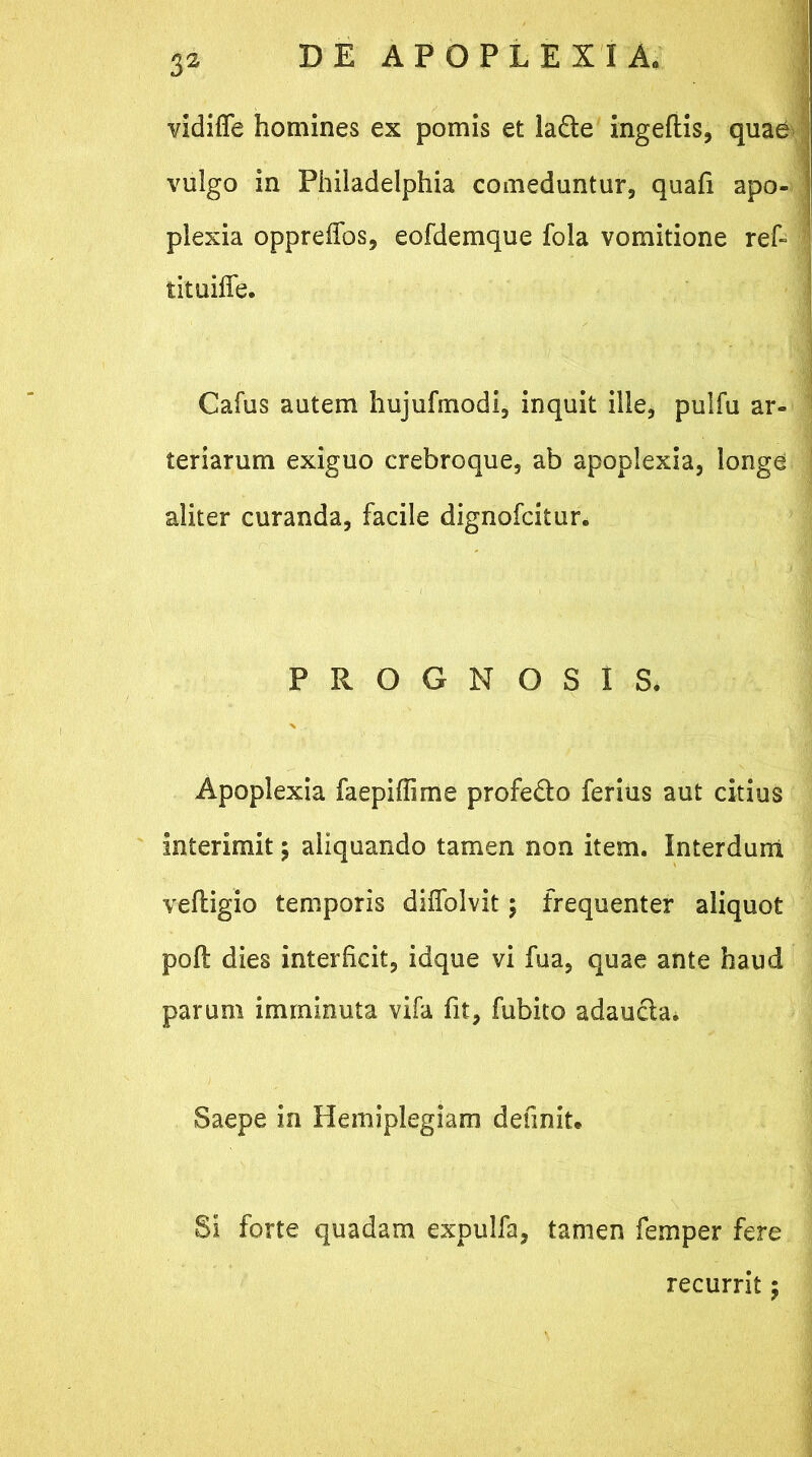 vidiffe homines ex pomis et la£te ingeftis, quae* vulgo in Philadelphia comeduntur, quafi apo- plexia oppreifos, eofdemque fola vomitione ref- tituiffe. Cafus autem hujufinodi, inquit ille, pulfu ar- teriarum exiguo crebroque, ab apoplexia, longe aliter curanda, facile dignofcitur. PROGNOSIS* Apoplexia faepiffime profedto ferius aut citius interimit; aliquando tamen non item. Interdum veftigio temporis diffolvit; frequenter aliquot poft dies interficit, idque vi fua, quae ante haud parum imminuta vifa fit, fubito adaucta. Saepe in Hemiplegiam definit. Si forte quadam expulfa, tamen femper fere recurrit ;