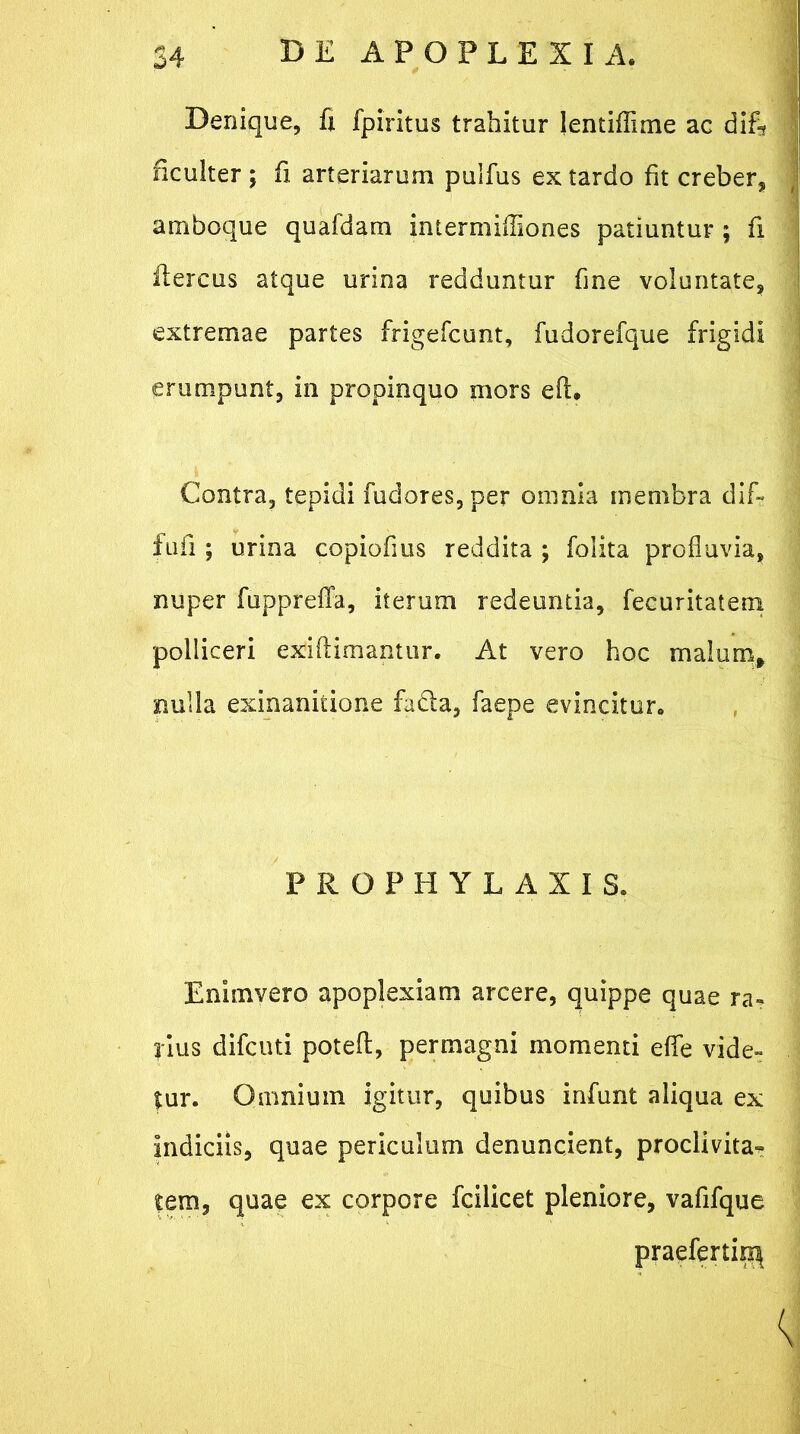 Denique, fi fpiritus trahitur lentiflime ac difi* ficulter ; fi arteriarum pulfus ex tardo fit creber, amboque quafdam intermifiiones patiuntur ; fi flercus atque urina redduntur fine voluntate, extremae partes frigefcunt, fudorefque frigidi erumpunt, in propinquo mors efi. Contra, tepidi fudores, per omnia membra dif- fidi ; urina copiofius reddita ; folita profluvia, nuper fupprefla, iterum redeuntia, fecuritatem polliceri exiftimantur. At vero hoc malum, nulla exinanitione fa&a, faepe evincitur. PROPHYLAIIS. Enimvero apoplexiam arcere, quippe quae ra- rius difcuti potefl:, permagni momenti effle vide- tur. Omnium igitur, quibus infunt aliqua ex indiciis, quae periculum denuncient, proclivitas tem, quae ex corpore fcilicet pleniore, vafifque praefertio^
