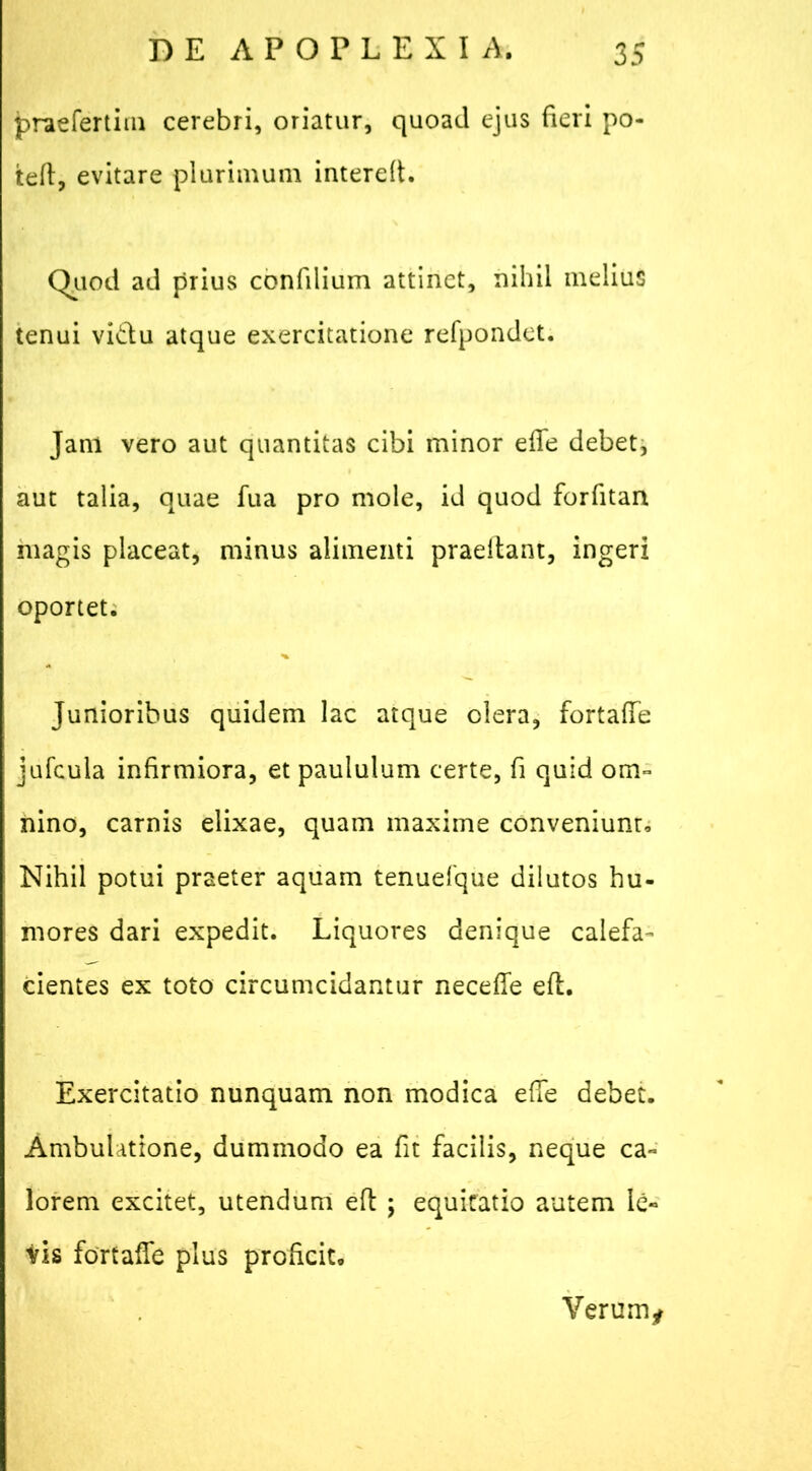 praefertim cerebri, oriatur, quoad ejus fieri po- tefi, evitare plurimum interelt. Quod ad prius confilium attinet, nihil melius tenui vidu atque exercitatione refpondet. Jani vero aut quantitas cibi minor ede debet, aut talia, quae fua pro mole, id quod forfitan magis placeat, minus alimenti praeilant, ingeri oportet. Junioribus quidem lac atque olera, fortafie jufcula infirmiora, et paululum certe, fi quid om- nino, carnis elixae, quam maxime conveniunt. Nihil potui praeter aquam tenuefque dilutos hu- mores dari expedit. Liquores denique calefa- cientes ex toto circumcidantur necefie eft. Exercitatio nunquam non modica efie debet. Ambulatione, dummodo ea fit facilis, neque ca- lorem excitet, utendum eft ; equitatio autem le- vis fortafie plus proficit. Verum*