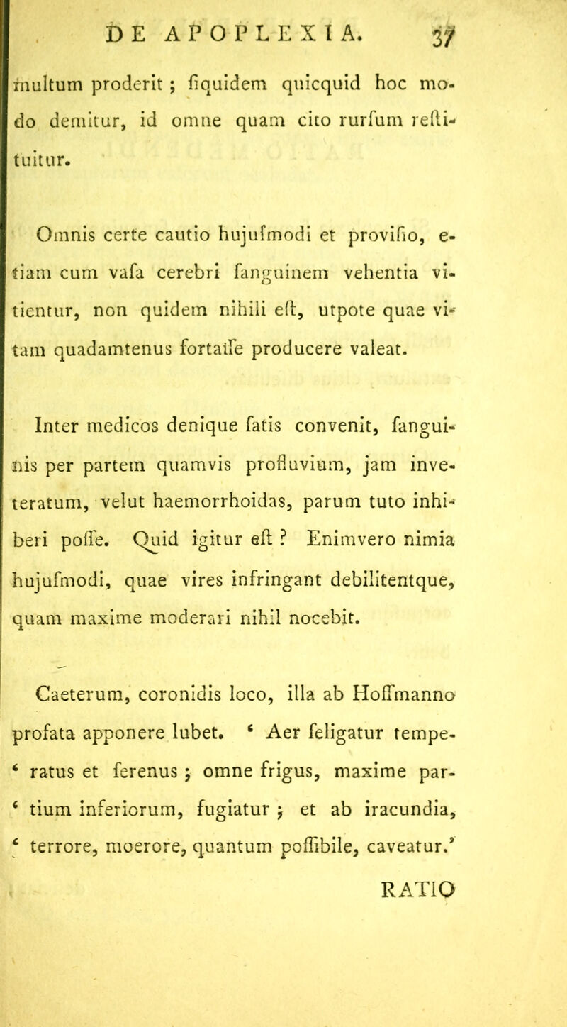 inultum proderit ; fiauidem quicquid hoc mo- do demitur, id omne quam cito rurfum redi- tu it ur. Omnis certe cautio hujufmodi et provido, e- tiam cum vafa cerebri fanguinem vehentia vi- tientur, non quidem nihili ed, utpote quae vic- tam quadamtenus fortaile producere valeat. Inter medicos denique fatis convenit, fangui- nis per partem quamvis profluvium, jam inve- teratum, velut haemorrhoidas, parum tuto inhi- beri poflfe. Quid igitur ed ? Enimvero nimia hujufmodi, quae vires infringant debilitentque, quam maxime moderari nihil nocebit. Caeterum, coronidis loco, illa ab HofTmanno profata apponere lubet. 6 Aer feligatur tempe- ‘ ratus et ferenus ; omne frigus, maxime par- 6 tium inferiorum, fugiatur j et ab iracundia, * terrore, moerore, quantum poflibile, caveatur/ RATIO