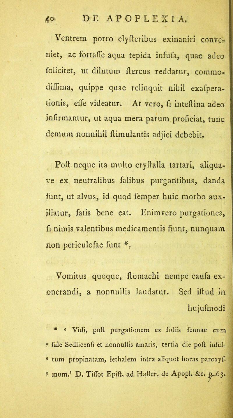 Ventrem porro clyfleribus exinaniri conve- niet, ac fortaffe aqua tepida infufa, quae adeo folicitet, ut dilutum flercus reddatur, commo- diffima, quippe quae relinquit nihil exafpera- tionis, effe videatur. At vero, fi inteflina adeo infirmantur, ut aqua mera parum proficiat, tunc demum nonnihil flimulantis adjici debebit* Poft neque ita multo cryflalla tartari, aliqua- ve ex neutralibus falibus purgantibus, danda funt, ut alvus, id quod femper huic morbo aux- iliatur, fatis bene eat. Enimvero purgationes, fi nimis valentibus medicamentis fiunt, nunquam non periculofae funt Vomitus quoque, ftomachi nempe caufa ex- onerandi, a nonnullis laudatur. Sed iftud in hujufmodi * ‘ Vidi, poft purgationem ex foliis fennae cum 6 fale Sedlicenfi et nonnullis amaris, tertia die poft inful- * tum propinatam, lethalem intra aliquot horas paroxyf- f mumd D. TifTot Epift. ad Haller. de Apopl. &c. n*-63.