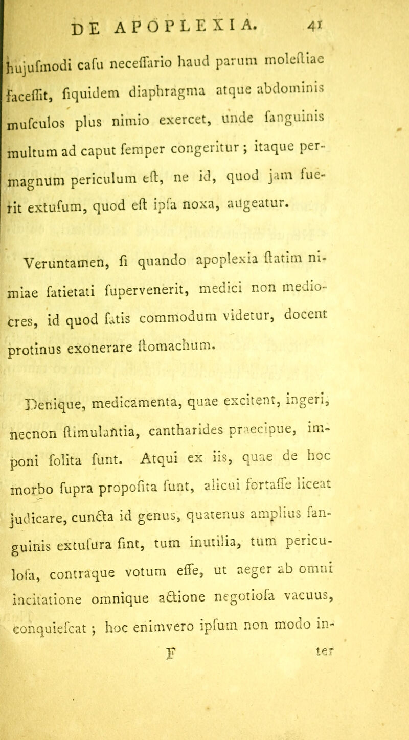 hujufmodi cafu neceffario haud parum molediae faceflit, fiquidem diaphragma atque abdominis mufculos plus nimio exercet, unde fanguinis multum ad caput femper congeritur ; itaque per- magnum periculum eft, ne id, quod jam fue- rit extufum, quod eft ipfa noxa, augeatur. Veruntamen, fi quando apoplexia ftatim ni- miae fatietati fupervenerit, medici non medio- cres, id quod fatis commodum videtur, docent protinus exonerare ftomachum. Denique, medicamenta, quae excitent, ingeri, necnon ftimulantia, cantharides praecipue, im- poni folita funt. Atqui ex iis, quae de hoc morbo fupra propofita funt, alicui fcrtaffe hceat judicare, eunda id genus, quatenus amplius fan- guinis extufura fint, tum inutilia, tum pericu- lota, contraque votum efle, ut aeger ab omni incitatione omnique adione negotiofa vacuus, conquiefcat *, hoc enimvero ipfum non modo in- F ter