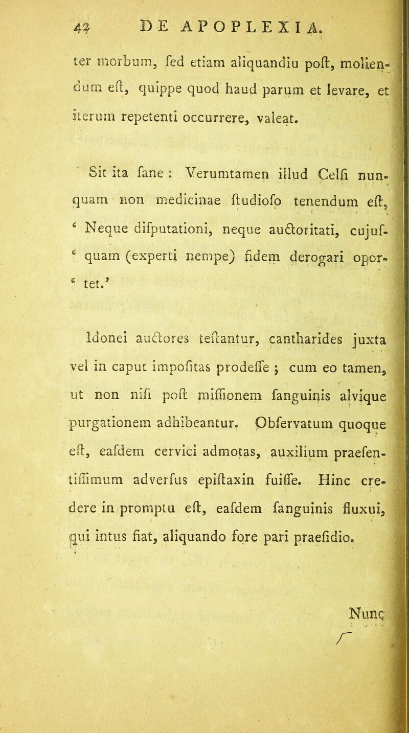 ter morbum, fed etiam aliquandiu poft, molien- dum eil, quippe quod haud parum et levare, et iterum repetenti occurrere, valeat. Sit ita fane : Verumtamen illud Celfi nun- quam non medicinae ftudiofo tenendum eft, ‘ Neque difputationi, neque au&oritati, cujuf- c quam (experti nempe) fidem derogari opor- 6 tetP Idonei audores teflantur, cantharides juxta vel in caput impolitas prodefle ; cum eo tamen, ut non nili poli miflionem fanguinis alvjque purgationem adhibeantur. Obfervatum quoque eft, eafdem cervici admotas, auxilium praefen- liffimum adverfus epifaxin fuiffe. Hinc cre- dere in promptu eft, eafdem fanguinis fluxui, qui intus flat, aliquando fore pari praefldio. Nunc