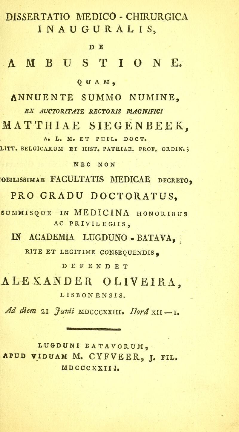 DISSERTATIO MEDICO - CHIRURGICA INAUGURALIS, D E ambustione. QUAM, ANNUENTE SUMMO NUMINE, EX AUCTORITATE RECTORIS MAGNIFICI M AT THIAE SIEGENEEEK, A. L. M. ET PHIL. DOCTi L1TT. BELGICARUM ET HIST. PATRIAE. PROF. ORDIN.y NEC NON roBiLissiMAE FACULTATIS MEDXGAE decreto, PRO GRADU DOCTORATUS, SUMMISQUE IN MEDICINA HONORIBUS AC PRIVILEGIIS, IN ACADEMIA LUGDUNO . BATAVA, RITE ET LEGITIME CONSEQUENDIS, DEFENDET ALEXANDER O LIVE IRA, LISBONENSIS. Ad diem 21 Junii mdcccxxiii. Horda 11 —1. LUGDUNI BATAVORUM, APUD VIDUAM M. CYFVEER, J* FIL. MDCCCXXIII.