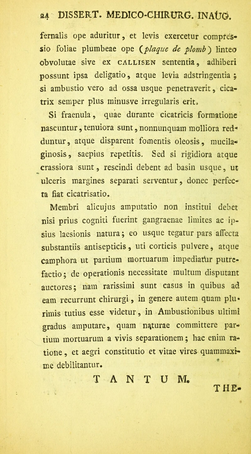 24 DISSERT. MEDICO-CHIRTJRG. INAtJD. fernalis ope aduritur, et levis exercetur compfds- sio foliae plumbeae ope (plaque de plomb) linteo obvolutae sive ex callisen sententia, adhiberi possunt ipsa deligatio, atque levia adstringentia ; si ambustio vero ad ossa usque penetraverit, cica- trix semper plus minusve irregularis erit. Si fraenula, quae durante cicatricis formatione nascuntur,tenuiora sunt, nonnunquam molliora red” duntur, atque disparent fomentis oleosis, mutila* ginosis, saepitis repetitis. Sed si rigidiora atque crassiora sunt, rescindi debent ad basin usque, ut ulceris margines separati serventur, donec perfec- ta fiat cicatrisatio. Membri alicujus amputatio non institui debet nisi prius cogniti fuerint gangraenae limites ac ip- sius laesionis natura; eo usque tegatur pars affecta substantiis antisepticis, uti corticis pulvere, atque Camphora ut partium mortuarum impediadir putre- factio; de operationis necessitate multum disputant auctores; nam rarissimi sunt casus in quibus ad eam recurrunt chirurgi , in genere autem quam plu- rimis tutius esse videtur, in Ambustionibus ultimi gradus amputare, quam naturae committere par- tium mortuarum a vivis separationem; hac enim ra- tione , et aegri constitutio et vitae vires quammaxi- me debilitantur. TANTUM. THE-