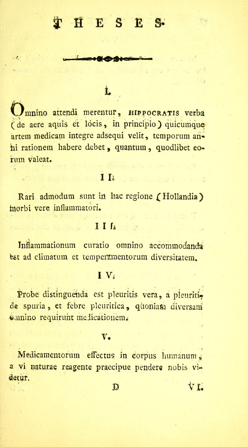 i? fi E S ES- i Omnino attendi merentur, Hippocratis verba (de aere aquis et locis, in principio) quicumque artem medicam integre adsequi velit, temporum an- ili rationem habere debet, quantum, quodlibet eo- rum valeat. I li Rari admodum sunt in liac regione £Hollandi&) inorbi vere inflammatori. I I Inflammationum curatio omnino accommodanda est ad climatum ct temperamentorum diversitatem. I Probe distinguenda est pleuritis vera, a pleuriti» de spuria, et febre pleuritica, qiioniam diversam «minino requirunt medicationem^ r. Medicamentorum effectus in corpus humanum * a vi naturae reagente praecipue pendere nobis vi- detur. D VI.