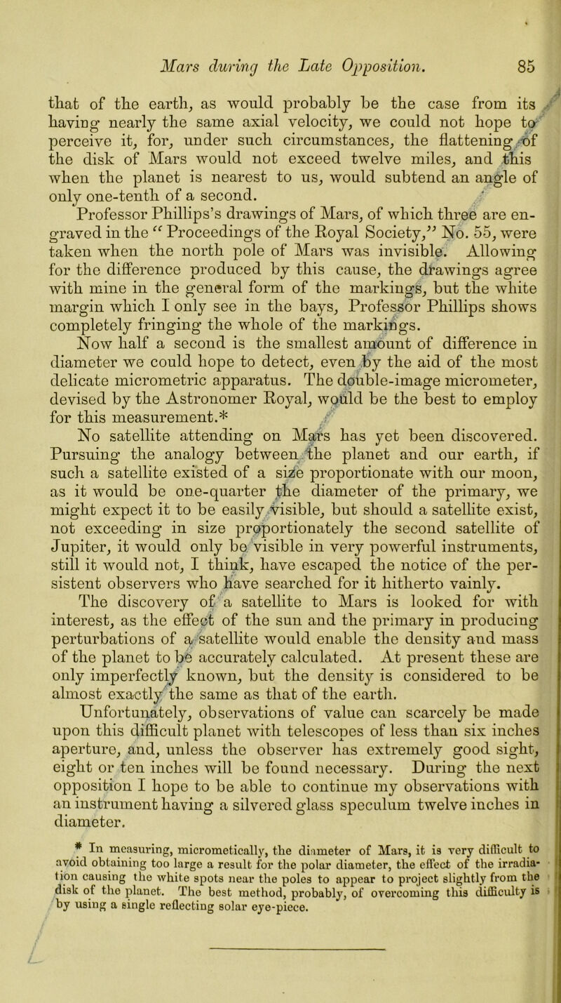 Mars during the Late Opposition. 85 that of the earth, as would probably be the case from its having* nearly the same axial velocity, we could not hope to perceive it, for, under such circumstances, the flattening of the disk of Mars would not exceed twelve miles, and this when the planet is nearest to us, would subtend an angle of only one-tenth of a second. Professor Phillips’s drawings of Mars, of which three are en- graved in the “ Proceedings of the Royal Society,” No. 55, were taken when the north pole of Mars was invisible. Allowing for the difference produced by this cause, the drawings agree with mine in the general form of the markings, but the white margin which I only see in the bays. Professor Phillips shows completely fringing the whole of the markings. Now half a second is the smallest amount of difference in diameter we could hope to detect, even by the aid of the most delicate micrometric apparatus. The double-image micrometer, devised by the Astronomer Royal, would be the best to employ for this measurement.* No satellite attending on Mars has yet been discovered. Pursuing the analogy between the planet and our earth, if such a satellite existed of a size proportionate with our moon, as it would be one-quarter the diameter of the primary, we might expect it to be easily visible, but should a satellite exist, not exceeding in size proportionately the second satellite of Jupiter, it would only be visible in very powerful instruments, still it would not, I think, have escaped the notice of the per- sistent observers who have searched for it hitherto vainly. The discovery of a satellite to Mars is looked for with interest, as the effect of the sun and the primary in producing perturbations of a- satellite would enable the density and mass of the planet to be accurately calculated. At present these are only imperfectly known, but the densit}^ is considered to be almost exactly the same as that of the earth. Unfortunately, observations of value can scarcely be made upon this difficult planet with telescopes of less than six inches aperture, and, unless the observer has extremely good sight, eight or ten inches will be found necessary. During the next opposition I hope to be able to continue my observations with an instrument having a silvered glass speculum twelve inches in diameter. * In measuring, micrometically, the diameter of Mars, it is very difficult to avoid obtaining too large a result for the polar diameter, the effect of the irradia- tion causing the white spots near the poles to appear to project slightly from the disk of the planet. The best method, probably, of overcoming this difficulty is by using a single reflecting solar eye-piece.