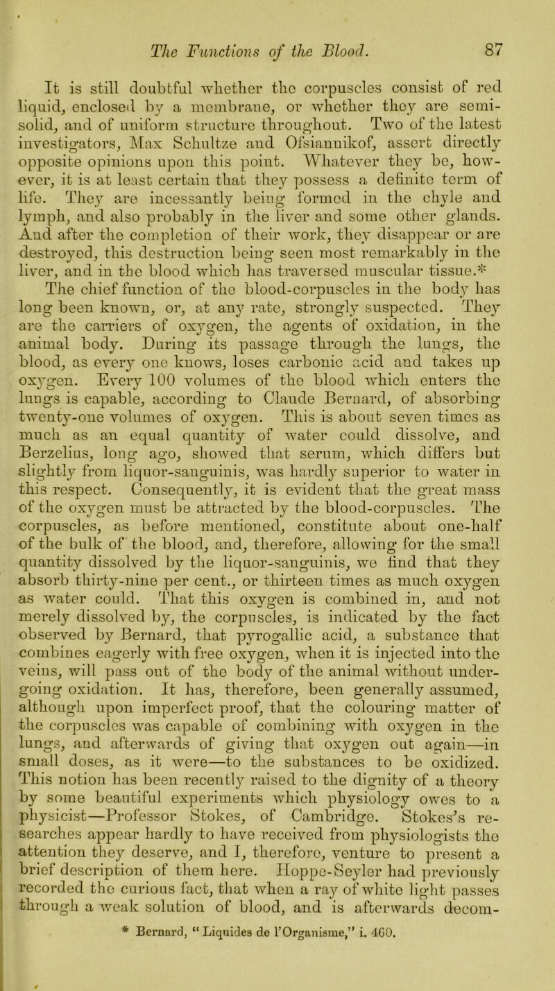 It is still doubtful whether the corpuscles consist of red liquid, enclosed by a membrane, or whether they are semi- solid, and of uniform structure throughout. Two of the latest investigators, Max Schultze and Ofsiannikof, assert directly opposite opinions upon this point. Whatever they be, how- ever, it is at least certain that they possess a definite term of life. They are incessantly being formed in the chyle and lymph, and also probably in the liver and some other glands. And after the completion of their work, they disappear or are destroyed, this destruction being seen most remarkably in the liver, and in the blood which has traversed muscular tissue.* The chief function of the blood-corpuscles in the body has long been known, or, at any rate, strongly suspected. They are the carriers of oxygen, the agents of oxidation, in the animal body. During its passage through the lungs, the blood, as every one knows, loses carbonic acid and takes up oxygen. Every 100 volumes of the blood wdiich enters the lungs is capable, according to Claude Bernard, of absorbing twenty-one volumes of oxygen. This is about seven times as much as an equal quantity of wTater could dissolve, and Berzelius, long ago, showed that serum, which differs but slightly from liquor-sanguinis, was hardly superior to water in this respect. Consequently, it is evident that the great mass of the oxygen must be attracted by the blood-corpuscles. The corpuscles, as before mentioned, constitute about one-half of the bulk of the blood, and, therefore, allowing for the small quantity dissolved by the liquor-sanguinis, we find that they absorb thirty-nine per cent., or thirteen times as much oxygen as water could. That this oxygen is combined in, and not merely dissolved by, the corpuscles, is indicated by the fact observed by Bernard, that pyrogallic acid, a substance that combines eagerly with free oxygen, when it is injected into the veins, will pass out of the body of the animal without under- going oxidation. It has, therefore, been generally assumed, although upon imperfect proof, that the colouring matter of the corpuscles was capable of combining with oxygen in the lungs, and afterwards of giving that oxygen out again—in small doses, as it wrere—to the substances to be oxidized. This notion has been recently raised to the dignity of a theorv by some beautiful experiments which physiology owes to a physicist—Professor Stokes, of Cambridge. Stokes's re- searches appear hardly to have received from physiologists the attention they deserve, and I, therefore, venture to present a brief description of them here. Hoppe-Seyler had previously recorded the curious fact, that when a ray of white light passes through a weak solution of blood, and is afterwards decom- * Bernard, “ Liquidea de l’Organisme,” i. 4G0.