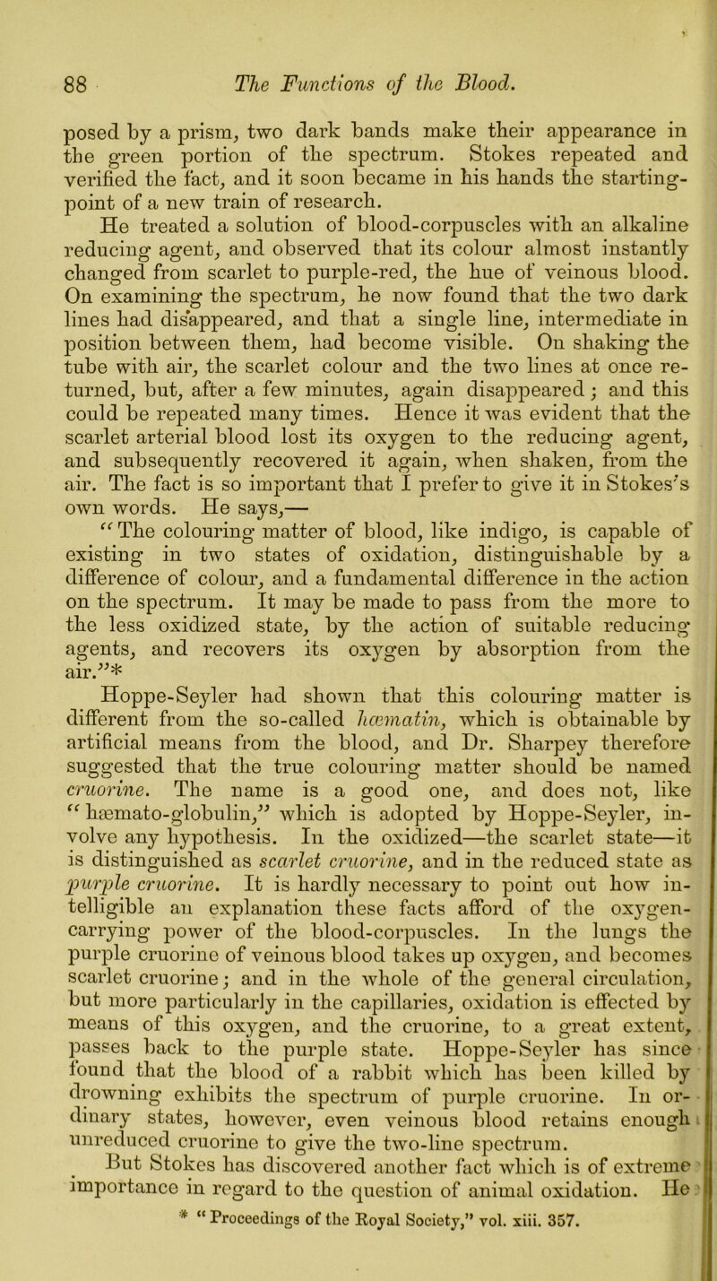 posed by a prism, two dark bands make their appearance in the green portion of the spectrum. Stokes repeated and verified the fact, and it soon became in his hands the starting- point of a new train of research. He treated a solution of blood-corpuscles with an alkaline reducing agent, and observed that its colour almost instantly changed from scarlet to purple-red, the hue of veinous blood. On examining the spectrum, he now found that the two dark lines had disappeared, and that a single line, intermediate in position between them, had become visible. On shaking the tube with air, the scarlet colour and the two lines at once re- turned, but, after a few minutes, again disappeared ; and this could be repeated many times. Hence it was evident that the scarlet arterial blood lost its oxygen to the reducing agent, and subsequently recovered it again, when shaken, from the air. The fact is so important that I prefer to give it in Stokes's own words. He says,— “ The colouring matter of blood, like indigo, is capable of existing in two states of oxidation, distinguishable by a difference of colour, and a fundamental difference in the action on the spectrum. It may be made to pass from the more to the less oxidized state, by the action of suitable reducing agents, and recovers its oxygen by absorption from the air.* Hoppe-Seyler had shown that this colouring matter is different from the so-called hcematin, which is obtainable by artificial means from the blood, and Dr. Sharpey therefore suggested that the true colouring matter should be named cruorine. The name is a good one, and does not, like “ hsemato-globulin, which is adopted by Hoppe-Seyler, in- volve any hypothesis. In the oxidized—the scarlet state—it is distinguished as scarlet cruorine, and in the reduced state as purple cruorine. It is hardly necessary to point out how in- telligible an explanation these facts afford of the oxygen- carrying power of the blood-corpuscles. In the lungs the purple cruorine of veinous blood takes up oxygen, and becomes scarlet cruorine; and in the whole of the general circulation, but more particularly in the capillaries, oxidation is effected by means of this oxygen, and the cruorine, to a great extent, passes back to the purple state. Hoppe-Seyler has since found that the blood of a rabbit which has been killed by drowning exhibits the spectrum of purple cruorine. In or- dinary states, however, even veinous blood retains enough unreduced cruorine to give the two-line spectrum. J >ut Stokes has discovered another fact which is of extreme importance in regard to the question of animal oxidation. He * “ Proceedings of the Royal Society,” vol. xiii. 357.