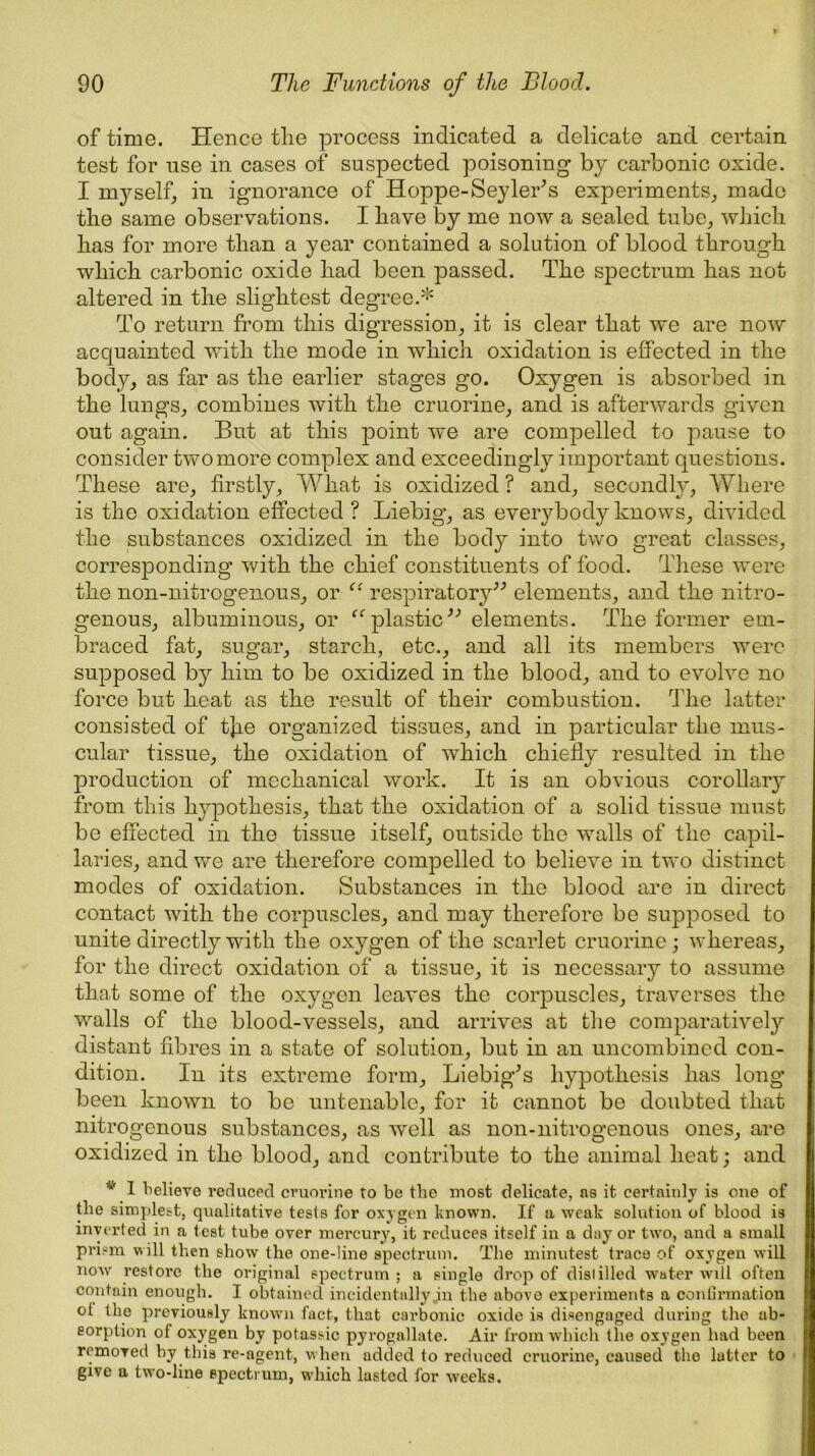 of time. Hence the process indicated a delicate and certain test for nse in cases of suspected poisoning by carbonic oxide. I myself, in ignorance of Hoppe-Seyler’s experiments, made the same observations. I have by me now a sealed tube, which has for more than a year contained a solution of blood through which carbonic oxide had been passed. The spectrum has not altered in the slightest degree.* To return from this digression, it is clear that we are now acquainted with the mode in which oxidation is effected in the body, as far as the earlier stages go. Oxygen is absorbed in the lungs, combines with the cruorine, and is afterwards given out again. But at this point we are compelled to pause to consider two more complex and exceedingly important questions. These are, firstly. What is oxidized ? and, secondly, Where is the oxidation effected ? Liebig, as everybody knows, divided the substances oxidized in the body into two great classes, corresponding with the chief constituents of food. These were the non-nitrogenous, or “ respiratory” elements, and the nitro- genous, albuminous, or “plastic” elements. The former em- braced fat, sugar, starch, etc., and all its members were supposed by him to be oxidized in the blood, and to evolve no force but heat as the result of their combustion. The latter consisted of tjie organized tissues, and in particular the mus- cular tissue, the oxidation of which chiefly resulted in the production of mechanical work. It is an obvious corollary from this hypothesis, that the oxidation of a solid tissue must be effected in the tissue itself, outside the walls of the capil- laries, and we are therefore compelled to believe in two distinct- modes of oxidation. Substances in the blood are in direct contact with the corpuscles, and may therefore be supjmsed to unite directly with the oxygen of the scarlet cruorine; whereas, for the direct oxidation of a tissue, it is necessary to assume that some of the oxygen leaves the corpuscles, traverses the walls of the blood-vessels, and arrives at the comparative^ distant fibres in a state of solution, but in an uncombined con- dition. In its extreme form, Liebig’s hypothesis has long been known to be untenable, for it cannot be doubted that nitrogenous substances, as well as non-nitrogenous ones, are oxidized in the blood, and contribute to the animal heat; and v 1 believe reduced cruorine to be the most delicate, as it certainly is one of the simplest, qualitative tests for oxygen known. If a weak solution of blood is inverted in a test tube over mercury, it reduces itself in a day or two, and a small prism will then show the one-line spectrum. The minutest trace of oxygen will now restore the original spectrum ; a single drop of distilled water will often contain enough. I obtained incidentally jn the above experiments a confirmation ol the previously known fact, that carbonic oxide is disengaged during the ab- sorption of oxygen by potnssic pyrogallate. Air from which the oxygen had been removed by this re-agent, when added to reduced cruorine, caused the latter to give a two-line spectrum, which lasted for weeks.