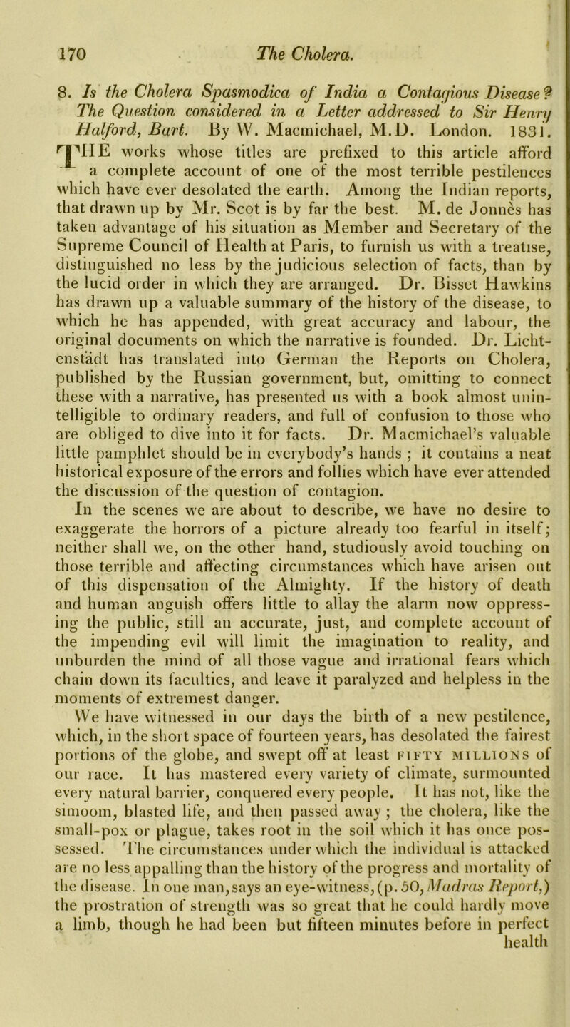 8. Is the Cholera Spasmodica of India a Contagious Disease? The Question considered in a Letter addressed to Sir Henry Halfordf Bart. By W. Macmichael, M.D. London. 1831. the works whose titles are prefixed to this article afford a complete account of one of the most terrible pestilences W'hich have ever desolated the earth. Among the Indian reports, that drawn up by Mr. Scot is by far the best. M. de Jonnes has taken advantage of his situation as Member and Secretary of the Supreme Council of Health at Paris, to furnish us with a treatise, distinguished no less by the judicious selection of facts, than by the lucid order in which they are arranged. Dr. Bisset Hawkins has drawn up a valuable summary of the history of the disease, to M'hich he has appended, with great accuracy and labour, the original documents on which the narrative is founded. Dr. Licht- ensfadt has translated into German the Reports on Cholera, published by the Russian government, but, omitting to connect these with a narrative, has presented us with a book almost unin- telligible to ordinary readers, and full of confusion to those who are obliged to dive into it for facts. Dr. Macmichael’s valuable little pamphlet should be in everybody’s hands ; it contains a neat historical exposure of the errors and follies which have ever attended the discussion of the question of contagion. In the scenes we are about to describe, we have no desire to exaggerate the horrors of a picture already too fearful in itself; neither shall we, on the other hand, studiously avoid touching on those terrible and affecting circumstances which have arisen out of this dispensation of the Almighty. If the history of death and human anguish offers little to allay the alarm now oppress- ing the public, still an accurate, just, and complete account of the impending evil will limit the imagination to reality, and unburden the mind of all those vague and irrational fears which chain down its faculties, and leave it paralyzed and helpless in the moments of extremest danger. We have witnessed in our days the birth of a new pestilence, which, in the short space of fourteen years, has desolated the fairest portions of the globe, and swept off at least fifty millions of our race. It has mastered every variety of climate, surmounted every natural barrier, conquered every people. It has not, like the simoom, blasted life, and then passed away ; the cholera, like the small-pox or plague, takes root in the soil which it has once pos- sessed. The circumstances under which the individual is attacked are no less ajipalling than the history of the progress and mortality of the disease. In one man,says an eye-witness,(p. bO^Madras Report,) the prostration of strength was so great that he could hardly move a limb, though he had been but fifteen minutes before in perfect health