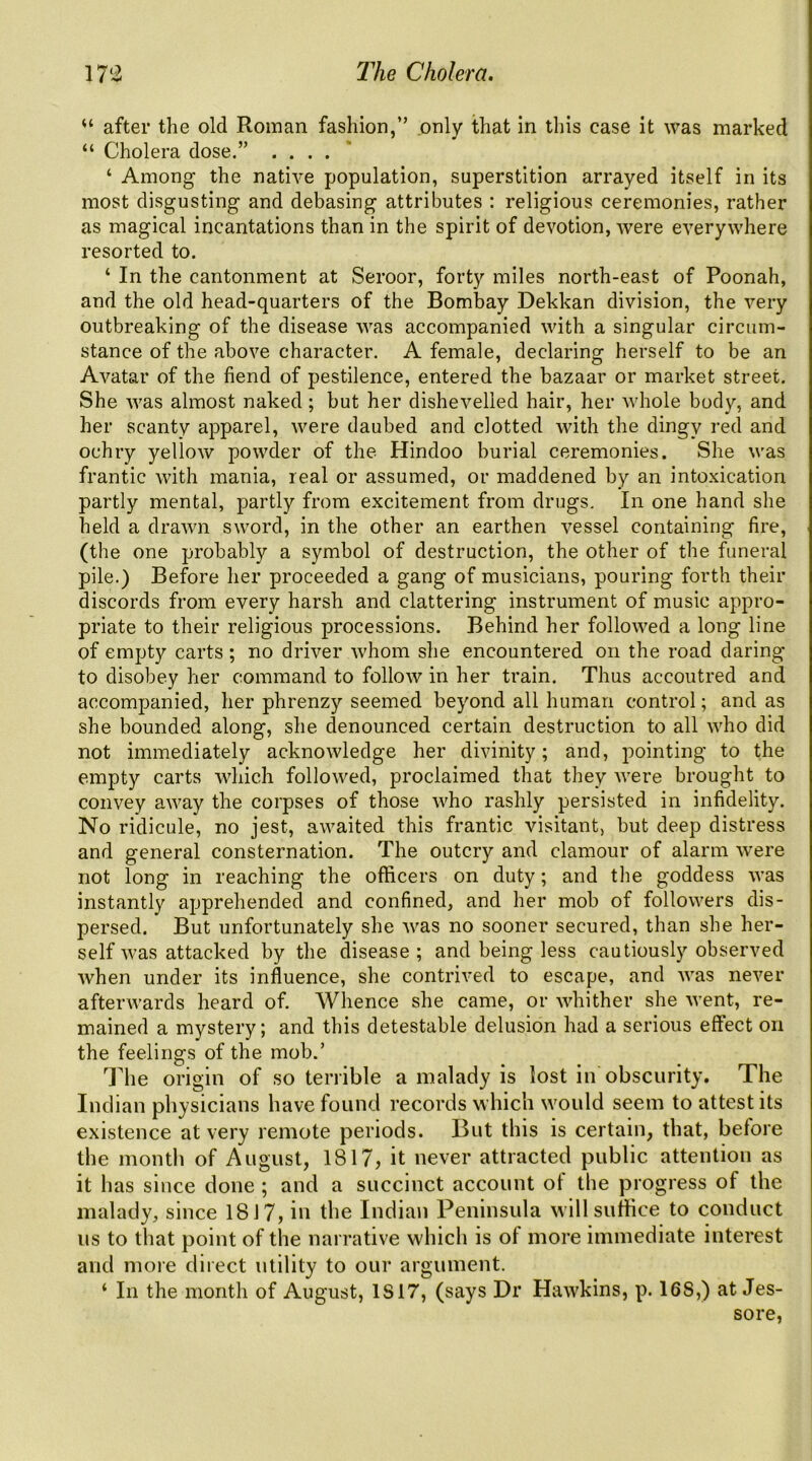 “ after the old Roman fashion,” only that in this case it was marked “ Cholera dose.” .... * ‘ Among the native population, superstition arrayed itself in its most disgusting and debasing attributes : religious ceremonies, rather as magical incantations than in the spirit of devotion, were everywhere resorted to. ‘ In the cantonment at Seroor, forty miles north-east of Poonah, and the old head-quarters of the Bombay Dekkan division, the very outbreaking of the disease was accompanied with a singular circum- stance of the above character. A female, declaring herself to be an Avatar of the fiend of pestilence, entered the bazaar or market street. She was almost naked; but her dishevelled hair, her Avhole body, and her scanty apparel, were daubed and clotted with the dingy red and ochry yellow powder of the Hindoo burial ceremonies. She was frantic with mania, real or assumed, or maddened by an intoxication partly mental, partly from excitement from drugs. In one hand she held a drawn sword, in the other an earthen vessel containing fire, (the one probably a symbol of destruction, the other of the funeral pile.) Before her proceeded a gang of musicians, pouring forth their discords from every harsh and clattering instrument of music appro- priate to their religious processions. Behind her followed a long line of empty carts ; no driver whom she encountered on the road daring to disobey her command to follow in her train. Thus accoutred and accompanied, her phrenzy seemed beyond all human control; and as she bounded along, she denounced certain destruction to all who did not immediately acknoAvledge her divinity; and, pointing to the empty carts which followed, proclaimed that they were brought to convey away the corpses of those who rashly persisted in infidelity. No ridicule, no jest, awaited this frantic visitant, but deep distress and general consternation. The outcry and clamour of alarm were not long in reaching the officers on duty; and the goddess was instantly apprehended and confined, and her mob of followers dis- persed. But unfortunately she was no sooner secured, than she her- self was attacked by the disease ; and being less cautiously observed when under its influence, she contrived to escape, and was never afterwards heard of. Whence she came, or whither she went, re- mained a mystery; and this detestable delusion had a serious effect on the feelings of the mob.’ The origin of so terrible a malady is lost in obscurity. The Indian physicians have found records which would seem to attest its existence at very remote periods. But this is certain, that, before the month of August, 1817, it never attracted public attention as it has since done ; and a succinct account ot the progress of the malady, since 1817, in the Indian Peninsula will suffice to conduct us to that point of the narrative which is ot more immediate interest and more direct utility to our argument. ‘ In the month of August, 1817, (says Dr Hawkins, p. 168,) at Jes- sore,