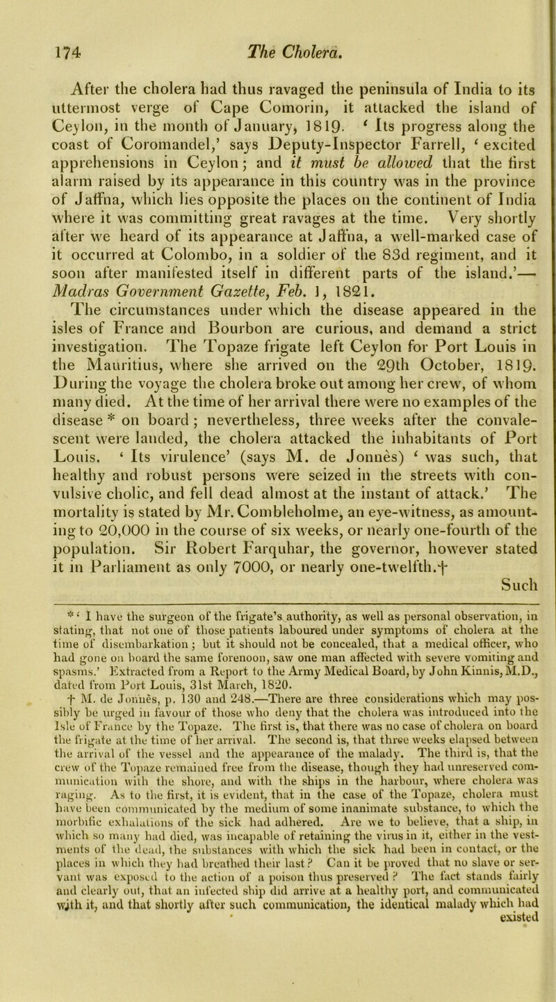 After the cholera had thus ravaged the peninsula of India to its uttermost verge of Cape Comorin, it attacked the island of Ceylon, in the month of January, 1819- * Its progress along the coast of Coromandel,’ says Deputy-Inspector Farrell, ^ excited apprehensions in Ceylon; and it must be allowed that the first alarm raised by its appearance in this country was in the province of Jaffna, which lies opposite the places on the continent of India where it was committing great ravages at the time. Very shortly alter we heard of its appearance at Jaffna, a well-marked case of it occurred at Colombo, in a soldier of the 83d regiment, and it soon after manifested itself in different parts of the island.’— Madras Government Gazette, Feb. ], 1821. The circumstances under which the disease appeared in the isles of France and Bourbon are curious, and demand a strict investigation. The Topaze frigate left Ceylon for Port Louis in the Mauritius, where she arrived on the 29th October, 1819. During the voyage the cholera broke out among her crew, of whom many died. At the time of her arrival there were no examples of the disease * on board ; nevertheless, three weeks after the convale- scent were landed, the cholera attacked the inhabitants of Port Louis. ‘ Its virulence’ (says M. de Jonues) ^ was such, that healthy and robust persons were seized in the streets with con- vulsive cholic, and fell dead almost at the instant of attack.’ The mortality is stated by Mr. Combleholme, an eye-witness, as amount- ing to 20,000 in the course of six weeks, or nearly one-fourth of the population. Sir Robert Farquhar, the governor, however stated it in Parliament as only 7000, or nearly one-twelfth.f* Such * ‘ 1 have the surgeon of the frigate’s authority, as well as personal observation, in stating, that not one of those patients laboured under symptoms of cholera at the time of disembarkation ; but it should not be concealed, that a medical officer, who had gone on hoard the same forenoon, saw one man affected with severe vomiting and spasms.’ Extracted from a Report to the Army Medical Board, by John Kinnis,M.D., dated from Port Louis, 31st March, 1820. t M. de Jouiies, p. 130 and 248.—There are three considerations which may pos- sibly be urged in favour of those who deny that the cholera was introduceel into the Isle of France by the Topaze. The first is, that there was no case of cholera on board the frigate at the time of her arrival. The second is, that thrye weeks elapsed between the arrival of the vessel and the appearance of the malady. The third is, that the crew of the Topaze remained free from the disease, though they had unreserved com- munication with the shore, and with the ships in the harbour, where cholera was raging. As to the first, it is evident, that in the case of the Topaze, cholera must have been communicated by the medium of some inanimate substance, to which the morbific exhalations of the sick had adhered. Are we to believe, that a ship, in which so many had died, was incapable of retaining the virus in it, either in the vest- ments of the dead, the substances with which the sick had been in contact, or the places in which they had breathed their last Can it be proved that no slave or ser- vant was exposed to the action of a poison thus preserved P The lact stands fairly and clearly out, that an infected ship did arrive at a healthy port, and communicated wjth it, and that shortly after such communication, the identical malady which had • existed