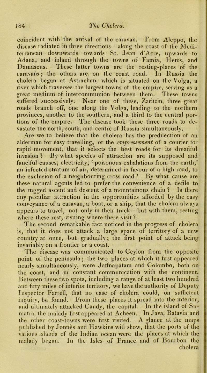 coincident the arrival of the caravan. From Aleppo, the disease radiated in three directions—along the coast of the Medi- terranean downwards towards St. Jean d’Acre, upwards to Adana, and inland through the towns of Famia, Hems, and Damascus. These latter towns are the resting-places of the caravans; the others are on the coast road. In Russia the cholera began at Astrachan, which is situated on the Volga, a river which traverses the largest towns of the empire, serving as a great medium of intercommunion between them. These towns suffered successively. Near one of these, Zaritzin, three great roads branch off, one along the Volga, leading to the northern provinces, another to the southern, and a third to the central por- tions of the empire. The disease took these three roads to de- vastate the north, south, and centre of Russia simultaneously. Are we to believe that the cholera has the predilection of an alderman for easy travelling, or the empressement of a courier for rapid movement, that it selects the best roads for its dreadful invasion ? By what species of attraction are its supposed and fanciful causes, electricity, ^ poisonous exhalations from the earth,’ an infected stratum of air, determined in favour of a high road, to the exclusion of a neighbouring cross road ? By what cause are these natural agents led to prefer the convenience of a defile to the rugged ascent and descent of a mountainous chain ? Is there any peculiar attraction in the opportunities afforded by the easy conveyance of a caravan, a boat, or a ship, that the cholera always appears to travel, not only in their track—but with them, resting where these rest, visiting w'here these visit ? The second remarkable fact noticed in the progress of cholera is, that it does not attack a large space of territory of a new country at once, but gradually; the first point of attack being invariably on a frontier or a coast. The disease w'as communicated to Ceylon from the opposite point of the peninsula; the two places at which it first appeared nearly simultaneously, were Jaff'napatam and Colombo, both on the coast, and in constant communication with the continent. Between these two spots, including a range of at least two hundred and fifty miles of interior territory, we have the authority of Deputy Inspector Farrell, that no case of cholera could, on sufficient inquiry, be found. From these places it spread into the interior, and ultimately attacked Candy, the capital. In the island ot Su- matra, the malady first appeared at Acheen. In Java, Batavia and the other coast-tow'iis w'eie first visited. A glance at the maps jmblished by Jonncs and FI aw kins will show, that the ports of the various islands of the Indian ocean were the places at which the malady began. In the Isles of France and of Bourbon the cholera