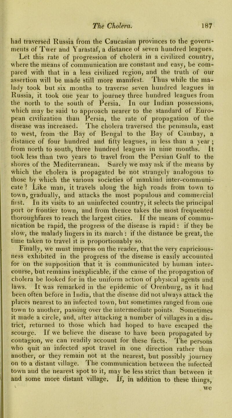 had traversed Russia from the Caucasian provinces to the govern- ments of Twer and Yarastaf, a distance of seven hundred leagues. Let this rate of progression of cholera in a civilized country, where the means of communication are constant and easy, be com- pared with that in a less civilized region, and the truth of our assertion will be made still more manifest. Thus while the ma- lady took but six months to traverse seven hundred leagues in Russia, it took one year to journey three hundred leagues from the north to the south of Persia. In our Indian possessions, which may be said to approach nearer to the standard of Euro- pean civilization than Persia, the rate of propagation of the disease was increased. The cholera traversed the peninsula, east to west, from the Bay of Bengal to the Bay of Cambay, a distance of four hundred and fifty leagues, in less than a year ; from north to south, three hundred leagues in nine months. It took less than two years to travel from the Persian Gulf to the shores of the Mediterranean. Surely we may ask if the means by which the cholera is propagated be not strangely analogous to those by which the various societies of mankind inter-communi- cate ? Like man, it travels along the high roads from town to town, gradually, and attacks the most populous and commeicial fiist. In its visits to an uninfected country, it selects the principal port or frontier town, and from thence takes the most frequented thoroughfares to reach the largest cities. If the means of commu- nication be rapid, the progress of the disease is rapid : if they be slow, the malady lingers in its march : if the distance be great, the time taken to travel it is proportionably so. Finally, we must impress on the reader, that the very capricious- ness exhibited in the progress of the disease is easily accounted for on the supposition that it is communicated by human inter- course, but remains inexplicable, if the cause of the propagation of cholera be looked for in the uniform action of physical agents and laws. It was remarked in the epidemic of Orenburg, as it had been often before in India, that the disease did not always attack the places nearest to an infected town, but sometimes ranged from one town to another, passing over the intermediate points. Sometimes it made a circle, and, after attacking a number of villages in a dis- trict, returned to those which had hoped to have escaped the scourge. If we believe the disease to have been propagated by contagion, we can readily account for these facts. The persons who quit an infected spot travel in one direction rather than another, or they remain not at the nearest, but possibly journey on to a distant village. The communication between the infected town and the nearest spot to it, may be less strict than between it and some more distant village. If, in addition to these things, we